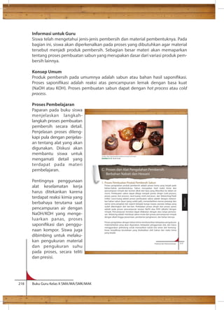 Informasi untuk Guru 
Siswa telah mengetahui jenis-jenis pembersih dan material pembentuknya. Pada 
bagian ini, siswa akan diperkenalkan pada proses yang dibutuhkan agar material 
tersebut menjadi produk pembersih. Sebagian besar materi akan memaparkan 
tentang proses pembuatan sabun yang merupakan dasar dari variasi produk pem-bersih 
lainnya. 
Konsep Umum 
Produk pembersih pada umumnya adalah sabun atau bahan hasil saponikasi. 
Proses saponikasi adalah reaksi atas pencampuran lemak dengan basa kuat 
(NaOH atau KOH). Proses pembuatan sabun dapat dengan hot process atau cold 
process. 
Proses Pembelajaran 
Paparan pada buku siswa 
menjelaskan langkah-langkah 
proses pembuatan 
pembersih secara detail. 
Penjelasan proses dileng-kapi 
pula dengan penjelas-an 
tentang alat yang akan 
digunakan. Diskusi akan 
membantu siswa untuk 
mengamati detail yang 
terdapat pada materi 
pembelajaran. 
Pentingnya penggunaan 
alat keselamatan kerja 
harus ditekankan karena 
terdapat reaksi kimia yang 
berbahaya terutama saat 
pencampuran air dengan 
NaOH/KOH yang menge-luarkan 
panas, proses 
saponikasi dan penggu-naan 
kompor. Siswa juga 
dibimbing untuk melaku-kan 
pengukuran material 
dan pengukuran suhu 
pada proses, secara teliti 
dan presisi. 
218 Buku Guru Kelas X SMA/MA/SMK/MAK 
Sumber: http://sapinduslerak.wordpress.com/jual-stock-lerak/ 
Gambar 4.12 Buah lerak 
C. Proses dan Alat Pengolahan Pembersih 
Berbahan Nabati dan Hewani 
1. Proses Pembuatan Produk Pembersih Sabun 
Proses pengolahan produk pembersih adalah proses kimia yang terjadi pada 
bahan-bahan pembentuknya. Sabun merupakan hasil reaksi kimia dari 
pencampuan minyak dan larutan alkali dari basa yang dilarutkan ke dalam air 
murni. Pembuatan sabun dapat dibagi menjadi proses dingin (cold process), 
proses panas (hot process), larut-tuang (melt and pour), dan Rebatching/Triple 
milled. Larut-tuang adalah proses pembuatan sabun adalah dengan melarut-kan 
bahan sabun dasar (yang sudah jadi), menambahkan esense pewangi dan 
warna serta penghias lain seperti kelopak bunga mawar, parutan kelapa yang 
sudah dikeringkan dan lain-lain. Perbedaan proses dingin dan proses panas 
adalah pada proses pencampuran larutan NaOH atau KOH (alkalin) dengan 
minyak. Pencampuran tersebut dapat dilakukan dengan atau tanpa pemana-san. 
Rebatcing adalah membuat sabun mulai dari proses pencampuran minyak 
dengan alkali hingga pewarnaan, pemberian pengharum, dan bahan lainnya. 
Proses pengolahan dengan bahan kimia membutuhkan ketepatan pengukuran 
material/bahan yang akan digunakan, ketepatan penggunaan alat, dan harus 
menggunakan pelindung untuk memastikan tubuh kita aman dari kemung-kinan 
terjadiknya kecelakaan yang disebabkan oleh bahan dan reaksi kimia 
Prakarya dan Kewirausahaan 117 
yang terjadi. 
Pengolahan 
 