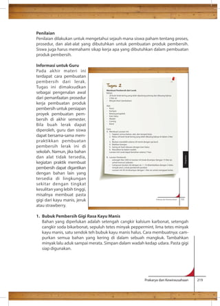 Penilaian 
Penilaian dilakukan untuk mengetahui sejauh mana siswa paham tentang proses, 
prosedur, dan alat-alat yang dibutuhkan untuk pembuatan produk pembersih. 
Siswa juga harus memahami sikap kerja apa yang dibutuhkan dalam pembuatan 
produk pembersih. 
Informasi untuk Guru 
Pada akhir materi ini 
terdapat cara pembuatan 
pembersih dari lerak. 
Tugas ini dimaksudkan 
Tugas 2 
sebagai pengenalan awal 
dari pemanfaatan prosedur 
kerja pembuatan produk 
pembersih untuk persiapan 
proyek pembuatan pem-bersih 
Membuat Pembersih dari Lerak 
Bahan: 
- 20 butir lerak kering yang telah dipotong-potong dan dibuang bijinya 
- 2 liter air 
- Minyak Atsiri (tambahan) 
Alat: 
- Panci 
- Kompor 
- Batang pengaduk 
- Kain halus 
- Wadah 
- Corong 
- Botol 
Cara: 
A. Membuat Larutan Inti 
1. Siapkan semua bahan, alat, dan tempat kerja. 
2. Rebus 20 butir lerak kering yang telah dibuang bijinya di dalam 2 liter 
3. Biarkan mendidih selama 20 menit dengan api kecil. 
4. Matikan kompor. 
5. Saring air hasil rebusan dengan kain halus. 
6. Masukkan ke dalam wadah. 
Larutan Inti Lerak dapat bertahan selama 7 hari . 
- setengah liter (500 m) larutan inti lerak dicampur dengan 15 liter air, 
- Campuran larutan inti dengan air, 1 : 10 ditambahkan dengan 2 tetes 
- Larutan inti 50 ml dicampur dengan 1 liter air untuk mengepel lantai. 
Prakarya dan Kewirausahaan 123 
minyak atsiri, untuk pembersih perabot. 
Pengolahan 
Prakarya dan Kewirausahaan 219 
di akhir semester. 
Bila buah lerak dapat 
diperoleh, guru dan siswa 
dapat bersama-sama mem-praktikkan 
pembuatan 
air. 
pembersih lerak ini di 
sekolah. Namun, jika bahan 
dan alat tidak tersedia, 
kegiatan praktik membuat 
pembersih dapat digantikan 
dengan bahan lain yang 
tersedia di lingkungan 
sekitar dengan tingkat 
kesulitan yang lebih tinggi, 
misalnya membuat pasta 
gigi dari kayu manis, jeruk 
atau strawberry. 
1. Bubuk Pembersih Gigi Rasa Kayu Manis 
B. Larutan Pembersih 
untuk mencuci pakaian. 
Bahan yang diperlukan adalah setengah cangkir kalsium karbonat, setengah 
cangkir soda bikarbonat, sepuluh tetes minyak peppermint, lima tetes minyak 
kayu manis, satu sendok teh bubuk kayu manis halus. Cara membuatnya: cam-purkan 
semua bahan yang kering di dalam sebuah mangkuk. Tambahkan 
minyak lalu aduk sampai merata. Simpan dalam wadah kedap udara. Pasta gigi 
siap digunakan. 
 