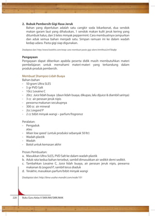 2. Bubuk Pembersih Gigi Rasa Jeruk 
Bahan yang diperlukan adalah satu cangkir soda bikarbonat, dua sendok 
makan garam laut yang dihaluskan, 1 sendok makan kulit jeruk kering yang 
ditumbuk halus, dan 5 tetes minyak peppermint. Cara membuatnya campurkan 
dan aduk semua bahan menjadi satu. Simpan ramuan ini ke dalam wadah 
kedap udara. Pasta gigi siap digunakan. 
Diadaptasi dari: http://www.hasbihtc.com/resep-cara-membuat-pasta-gigi-alami.html#ixzz2mTSbqBje 
Pengayaan 
Pengayaan dapat diberikan apabila peserta didik masih membutuhkan materi 
pembelajaran untuk memahami materi-materi yang terkandung dalam 
produk-produk pembersih. 
Membuat Shampoo Lidah Buaya 
Bahan-bahan 
- 50 gram Ultra SLES 
- 5 gr PVD Salt 
- 10cc Lexaine C 
- 20cc Juice lidah buaya (daun lidah buaya, dikupas, lalu dijuice  diambil sarinya) 
- 3 cc air perasan jeruk nipis 
- pewarna makanan secukupnya 
- 300 cc air mineral 
- 2cc Lexgard P 
- 2 cc bibit minyak wangi – parfum/fragrance 
Peralatan: 
- Pengaduk 
atau 
- Mixer low speed (untuk produksi sebanyak 50 ltr) 
- Wadah plastik 
- Wadah 
- Botol untuk kemasan akhir 
Proses Pembuatan: 
a. Masukkan Ultra SLES, PVD Salt ke dalam wadah plastik 
b. Aduk rata kedua bahan tersebut, sambil dimasukkan air sedikit demi sedikit. 
c. Tambahkan Lexaine C, Juice lidah buaya, air perasan jeruk nipis, pewarna 
makanan  Lexgard P, sambil terus diaduk 
d. Terakhir, masukkan parfum/bibit minyak wangi 
Diadaptasi dari: http://bina-usaha-mandiri.com/node/101 
220 Buku Guru Kelas X SMA/MA/SMK/MAK 
 