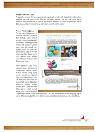 Informasi untuk Guru 
Pengetahun dasar tentang pembuatan produk pembersih dapat dikembangkan 
menjadi produk pembersih dengan beragam variasi. Ide produk baru dapat 
muncul dari potensi khas daerah setempat. Percobaan atau eksperimen dapat 
dilakukan untuk mencari resep baru dari produk pembersih. 
4. Pembuatan Produk Pembersih dari Bahan Nabati dan Hewani 
Pembuatan produk pembersih dilakukan sesuai dengan rencana yang telah 
dibuat. Lakukan setiap tahapan proses dengan hati-hati dan teliti. Kesalahan 
pada salah satu tahapan akan memengaruhi kualitas produk akhir. Lakukan 
pula evaluasi pada setiap produk yang dihasilkan untuk memastikan kualitas 
produk. Hasil evaluasi dapat digunakan untuk perbaikan proses pembuatan 
produk pembersih berikutnya. Ingatlah selalu untuk memperhatikan kesela-matan 
kerja dan kebersihan agar menghasilkan produk pembersih yang higienis, 
Sumber: http://teachsoap.com/2012/04/02/ 
dream-catcher-swirl-soap/ 
Gambar 4.19 Motif dan Warna Sabun 
yang Menarik 
Gambar 4.20 Kemasan Sabun Khas Daerah 
Prakarya dan Kewirausahaan 221 
Proses Pembelajaran 
Proses pembelajaran di-berikan 
melalui paparan 
dan diskusi. Siswa diajak 
untuk mengungkapkan 
ide-idenya tentang produk 
pembersih dengan variasi 
baru, atau ide untuk me-ngembangkan 
potensi 
bahan yang ada di daerah 
setempat. Ide dapat meli-puti, 
bahan baru, aroma 
khas, khasiat baru, bentuk 
dan warna baru. 
Pada paparan juga dite-kankan 
akan pentingnya 
eksperimen untuk mene-mukan 
resep yang tepat 
untuk produk pembersih 
baru, dan pentingnya me-lakukan 
pencatatan secara 
mendetail. Siswa diberikan 
motivasi bahwa dalam 
melakukan eksperimen 
Prakarya dan Kewirausahaan 125 
tidak perlu takut untuk 
gagal atau belum berhasil. 
Eksperimen dapat dilakukan beberapa kali untuk menemukan resep yang tepat. 
Siswa ditekankan pentingnya ketekunan, presistensi (ketahanan) dan ketelitian. 
menarik, dan berkualitas. 
E. Pengemasan Produk Pembersih dari Bahan 
Nabati dan Hewani 
Fungsi utama kemasan adalah untuk melindungi produk, memberikan informasi, 
dan memberikan daya jual. Saat ini kemasan tidak hanya dituntut untuk me-menuhi 
fungsi tersebut, namun kemasan juga harus ramah lingkungan. Kemasan 
yang ramah lingkungan adalah yang penggunaan bahannya sedikit (reduce), 
berasal dari bahan yang dapat didaur ulang (recycle), dapat digunakan ulang 
(reuse), dan sedapat mungkin menggunakan material yang dapat terurai di tanah, 
seperti kertas atau bahan alami lainnya. 
Pengolahan 
Sumber: http://wanelo.com 
Gambar 4.18 Bentuk Sabun yang Menarik 
 