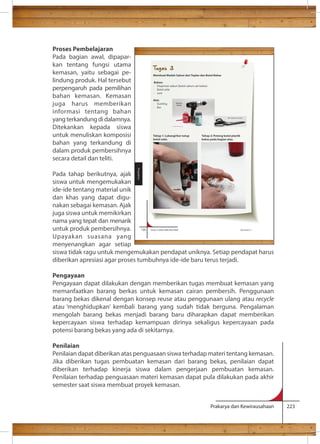 dan berkualitas. Tugas 3 
Membuat Wadah Sabun dari Toples dan Botol Bekas 
Bahan: 
- Dispenser sabun (botol sabun cair bekas) 
- Botol selai 
- Lem 
Alat: 
- Gunting 
- Bor 
Tahap 1: Lubangi/bor tutup Tahap 2: Potong botol plastik 
botol selai. bekas pada bagian atas. 
Prakarya dan Kewirausahaan 223 
Proses Pembelajaran 
Pada bagian awal, dipapar-kan 
tentang fungsi utama 
kemasan, yaitu sebagai pe-lindung 
produk. Hal tersebut 
perpengaruh pada pemilihan 
bahan kemasan. Kemasan 
juga harus memberikan 
informasi tentang bahan 
yang terkandung di dalamnya. 
Ditekankan kepada siswa 
untuk menuliskan komposisi 
bahan yang terkandung di 
dalam produk pembersihnya 
secara detail dan teliti. 
Pada tahap berikutnya, ajak 
siswa untuk mengemukakan 
ide-ide tentang material unik 
dan khas yang dapat digu-nakan 
sebagai kemasan. Ajak 
juga siswa untuk memikirkan 
nama yang tepat dan menarik 
untuk produk pembersihnya. 
130 Kelas X SMA/SMK/MA/MAK Semester 2 
Upayakan suasana yang 
menyenangkan agar setiap 
siswa tidak ragu untuk mengemukakan pendapat uniknya. Setiap pendapat harus 
diberikan apresiasi agar proses tumbuhnya ide-ide baru terus terjadi. 
Pengayaan 
Pengayaan dapat dilakukan dengan memberikan tugas membuat kemasan yang 
memanfaatkan barang berkas untuk kemasan cairan pembersih. Penggunaan 
barang bekas dikenal dengan konsep reuse atau penggunaan ulang atau recycle 
atau ‘menghidupkan’ kembali barang yang sudah tidak berguna. Pengalaman 
mengolah barang bekas menjadi barang baru diharapkan dapat memberikan 
kepercayaan siswa terhadap kemampuan dirinya sekaligus kepercayaan pada 
potensi barang bekas yang ada di sekitarnya. 
Penilaian 
Penilaian dapat diberikan atas penguasaan siswa terhadap materi tentang kemasan. 
Jika diberikan tugas pembuatan kemasan dari barang bekas, penilaian dapat 
diberikan terhadap kinerja siswa dalam pengerjaan pembuatan kemasan. 
Penilaian terhadap penguasaan materi kemasan dapat pula dilakukan pada akhir 
semester saat siswa membuat proyek kemasan. 
Pengolahan 
 