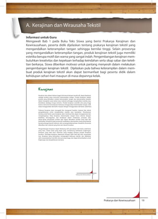 Prakarya dan Kewirausahaan 19 
A. Kerajinan dan Wirausaha Tekstil 
Informasi untuk Guru 
Mengawali Bab 1 pada Buku Teks Siswa yang berisi Prakarya Kerajinan dan 
Kewirausahaan, peserta didik dijelaskan tentang prakarya kerajinan tekstil yang 
mengandalkan keterampilan tangan sehingga bernilai tinggi. Selain prosesnya 
yang mengandalkan keterampilan tangan, produk kerajinan tekstil juga memiliki 
estetika berupa motif dan warna yang sangat indah. Pengembangan kerajinan mem-butuhkan 
kreativitas dan kepekaan terhadap keindahan serta sikap sabar dan keteli-tian 
berkarya. Siswa diberikan motivasi untuk pantang menyerah dalam melakukan 
pengembangan kerajinan tekstil. Dijelaskan pula bahwa keterampilan dalam mem-buat 
produk kerajinan tekstil akan dapat bermanfaat bagi peserta didik dalam 
kehidupan sehari-hari maupun di masa depannya kelak. 
Prakarya dan Kewirausahaan 1 
Kerajinan 
Kerajinan atau dalam bahasa Inggris kita kenal dengan handicraft, dapat dipahami 
sebagai produk yang menuntut keterampilan tangan. Produk kerajinan adalah 
produk yang dihasilkan melalui keterampilan tangan dan keterampilan berpikir 
dalam mengolah suatu bahan atau material sehingga menghasilkan estetika atau 
keindahan sekaligus fungsi tertentu. Produk kerajinan memiliki nilai yang tinggi 
karena menuntut kemampuan berkarya menggunakan keterampilan tangan, baik 
tanpa menggunakan alat bantu maupun dengan menggunakan alat bantu sederhana. 
Prakarya kerajinan akan mengajak kita mengenali karakter material dan teknik 
pengolahannya untuk menghasilkan estetika atau keindahan. Pemahaman 
tentang seluk beluk suatu kerajinan akan membuat kita dapat mengapresiasi dan 
menghargainya. Pada kerajinan, keterampilan tangan harus disertai dengan 
ketelitian, kesungguhan, dan kesabaran dalam melakukan prosedur atau 
tahap-tahap pengerjaan produk agar dapat dihasilkan produk yang baik dan 
berkualitas. Kerajinan pada prosesnya melibatkan sekumpulan orang yang bekerja 
bersama dengan penuh toleransi, dan semangat kebersamaan. Kerajinan umumnya 
dihasilkan dari material yang khas dari daerah tersebut. 
Pengembangan kerajinan dapat didukung oleh penciptaan alat bantu sederhana 
yang baru, sistem kerja yang tepat yang mendukung kelestarian lingkungan, 
kemasan yang baik serta informasi yang lengkap tentang produk kerajinan 
tersebut. Sehingga kerajinan diapresiasi dengan lebih baik lagi oleh masyarakat 
luas. Kerajinan yang berkualitas, mengangkat kekhasan daerah, dan dilakukan 
oleh masyarakatnya memiliki nilai jual yang tinggi, dan dapat dimanfaatkan untuk 
lingkungan dan kesejahteraan bersama. 
 