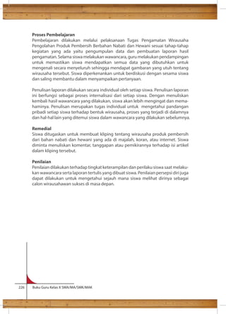 Proses Pembelajaran 
Pembelajaran dilakukan melalui pelaksanaan Tugas Pengamatan Wirausaha 
Pengolahan Produk Pembersih Berbahan Nabati dan Hewani sesuai tahap-tahap 
kegiatan yang ada yaitu pengumpulan data dan pembuatan laporan hasil 
pengamatan. Selama siswa melakukan wawancara, guru melakukan pendampingan 
untuk memastikan siswa mendapatkan semua data yang dibutuhkan untuk 
mengenali secara menyeluruh sehingga mendapat gambaran yang utuh tentang 
wirausaha tersebut. Siswa diperkenankan untuk berdiskusi dengan sesama siswa 
dan saling membantu dalam menyampaikan pertanyaan. 
Penulisan laporan dilakukan secara individual oleh setiap siswa. Penulisan laporan 
ini berfungsi sebagai proses internalisasi dari setiap siswa. Dengan menuliskan 
kembali hasil wawancara yang dilakukan, siswa akan lebih mengingat dan mema-haminya. 
Penulisan merupakan tugas individual untuk mengetahui pandangan 
pribadi setiap siswa terhadap bentuk wirausaha, proses yang terjadi di dalamnya 
dan hal-hal lain yang ditemui siswa dalam wawancara yang dilakukan sebelumnya. 
Remedial 
Siswa ditugaskan untuk membuat kliping tentang wirausaha produk pembersih 
dari bahan nabati dan hewani yang ada di majalah, koran, atau internet. Siswa 
diminta menuliskan komentar, tanggapan atau pemikirannya terhadap isi artikel 
dalam kliping tersebut. 
Penilaian 
Penilaian dilakukan terhadap tingkat keterampilan dan perilaku siswa saat melaku-kan 
wawancara serta laporan tertulis yang dibuat siswa. Penilaian persepsi diri juga 
dapat dilakukan untuk mengetahui sejauh mana siswa melihat dirinya sebagai 
calon wirausahawan sukses di masa depan. 
226 Buku Guru Kelas X SMA/MA/SMK/MAK 
 