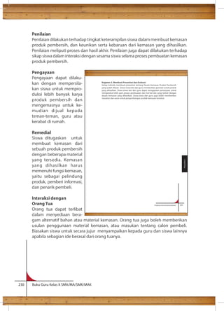 Penilaian 
Penilaian dilakukan terhadap tingkat keterampilan siswa dalam membuat kemasan 
produk pembersih, dan keunikan serta kebaruan dari kemasan yang dihasilkan. 
Penilaian meliputi proses dan hasil akhir. Penilaian juga dapat dilakukan terhadap 
sikap siswa dalam interaksi dengan sesama siswa selama proses pembuatan kemasan 
produk pembersih. 
Pengayaan 
Pengayaan dapat dilaku-kan 
dengan mempersila-kan 
siswa untuk mempro-duksi 
lebih banyak karya 
produk pembersih dan 
mengemasnya untuk ke-mudian 
dijual kepada 
teman-teman, guru atau 
kerabat di rumah. 
Remedial 
Siswa ditugaskan untuk 
membuat kemasan dari 
sebuah produk pembersih 
dengan beberapa material 
yang tersedia. Kemasan 
yang dihasilkan harus 
memenuhi fungsi kemasan, 
yaitu sebagai pelindung 
produk, pemberi informasi, 
dan penarik pembeli. 
Interaksi dengan 
Orang Tua 
Orang tua dapat terlibat 
dalam menyediaan bera-gam 
Kegiatan 3. Membuat Presentasi dan Evaluasi 
Setiap individu membuat presentasi tentang Desain Kemasan Produk Pembersih 
yang sudah dibuat. Siswa-siswa lain dan guru memberikan apresiasi untuk produk 
yang dihasilkan. Siswa-siswa lain dan guru dapat mengajukan pertanyaan untuk 
mengetahui lebih jauh proses pembuatan dan hal-hal lain yang terkait dengan 
desain kemasan yang dihasilkan. Siswa-siswa dan guru juga boleh memberikan 
masukan dan saran untuk pengembangan produk kemasan tersebut. 
alternatif bahan atau material kemasan. Orang tua juga boleh memberikan 
usulan penggunaan material kemasan, atau masukan tentang calon pembeli. 
Biasakan siswa untuk secara jujur menyampaikan kepada guru dan siswa lainnya 
apabila sebagian ide berasal dari orang tuanya. 
230 Buku Guru Kelas X SMA/MA/SMK/MAK 
Prakarya dan Kewirausahaan 141 
Pengolahan 
 