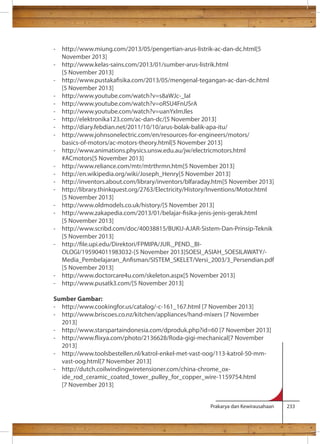 - http://www.miung.com/2013/05/pengertian-arus-listrik-ac-dan-dc.html[5 
Prakarya dan Kewirausahaan 233 
November 2013] 
- http://www.kelas-sains.com/2013/01/sumber-arus-listrik.html 
[5 November 2013] 
- http://www.pustakasika.com/2013/05/mengenal-tegangan-ac-dan-dc.html 
[5 November 2013] 
- http://www.youtube.com/watch?v=s8aWJc-_laI 
- http://www.youtube.com/watch?v=oRSU4FnUSrA 
- http://www.youtube.com/watch?v=uanYxImJles 
- http://elektronika123.com/ac-dan-dc/[5 November 2013] 
- http://diary.febdian.net/2011/10/10/arus-bolak-balik-apa-itu/ 
- http://www.johnsonelectric.com/en/resources-for-engineers/motors/ 
basics-of-motors/ac-motors-theory.html[5 November 2013] 
- http://www.animations.physics.unsw.edu.au/jw/electricmotors.html 
#ACmotors[5 November 2013] 
- http://www.reliance.com/mtr/mtrthrmn.htm[5 November 2013] 
- http://en.wikipedia.org/wiki/Joseph_Henry[5 November 2013] 
- http://inventors.about.com/library/inventors/blfaraday.htm[5 November 2013] 
- http://library.thinkquest.org/2763/Electricity/History/Inventions/Motor.html 
[5 November 2013] 
- http://www.oldmodels.co.uk/history/[5 November 2013] 
- http://www.zakapedia.com/2013/01/belajar-sika-jenis-jenis-gerak.html 
[5 November 2013] 
- http://www.scribd.com/doc/40038815/BUKU-AJAR-Sistem-Dan-Prinsip-Teknik 
[5 November 2013] 
- http://le.upi.edu/Direktori/FPMIPA/JUR._PEND._BI-OLOGI/ 
195904011983032-[5 November 2013]SOESI_ASIAH_SOESILAWATY/- 
Media_Pembelajaran_Ansman/SISTEM_SKELET/Versi_2003/3_Persendian.pdf 
[5 November 2013] 
- http://www.doctorcare4u.com/skeleton.aspx[5 November 2013] 
- http://www.pusatk3.com/[5 November 2013] 
Sumber Gambar: 
- http://www.cookingfor.us/catalog/-c-161_167.html [7 November 2013] 
- http://www.briscoes.co.nz/kitchen/appliances/hand-mixers [7 November 
2013] 
- http://www.starspartaindonesia.com/dproduk.php?id=60 [7 November 2013] 
- http://www.ixya.com/photo/2136628/Roda-gigi-mechanical[7 November 
2013] 
- http://www.toolsbestellen.nl/katrol-enkel-met-vast-oog/113-katrol-50-mm-vast- 
oog.html[7 November 2013] 
- http://dutch.coilwindingwiretensioner.com/china-chrome_ox-ide_ 
rod_ceramic_coated_tower_pulley_for_copper_wire-1159754.html 
[7 November 2013] 
 