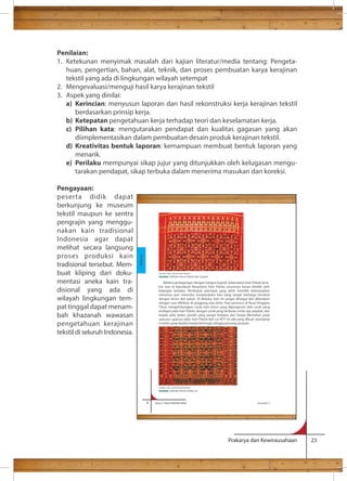 Penilaian: 
1. Ketekunan menyimak masalah dari kajian literatur/media tentang: Pengeta-huan, 
pengertian, bahan, alat, teknik, dan proses pembuatan karya kerajinan 
Melalui perdagangan dengan bangsa Gujarat, keberadaan kain Patola terse-bar 
luas di kepulauan Nusantara. Kain Patola umumnya hanya dimiliki oleh 
kalangan terbatas. Penduduk setempat yang telah memiliki keterampilan 
menenun pun mencoba mereproduksi kain yang sangat berharga tersebut 
dengan tenun ikat pakan. Di Maluku, kain ini sangat dihargai dan dikenakan 
dengan cara dililitkan di pinggang atau leher. Para penenun di Nusa Tenggara 
Timur mengembangkan corak kain tenun yang dipengaruhi oleh corak yang 
terdapat pada kain Patola, dengan corak yang berbeda untuk raja, pejabat, dan 
kepala adat dalam jumlah yang sangat terbatas dan hanya dikenakan pada 
upacara–upacara adat. Kain Patola dari Lio NTT ini ada yang dibuat sepanjang 
4 meter yang disebut katipa berfungsi sebagai penutup jenazah. 
Prakarya dan Kewirausahaan 23 
tekstil yang ada di lingkungan wilayah setempat 
2. Mengevaluasi/menguji hasil karya kerajinan tekstil 
3. Aspek yang dinilai: 
a) Kerincian: menyusun laporan dan hasil rekonstruksi kerja kerajinan tekstil 
berdasarkan prinsip kerja. 
b) Ketepatan pengetahuan kerja terhadap teori dan keselamatan kerja. 
c) Pilihan kata: mengutarakan pendapat dan kualitas gagasan yang akan 
diimplementasikan dalam pembuatan desain produk kerajinan tekstil. 
d) Kreativitas bentuk laporan: kemampuan membuat bentuk laporan yang 
menarik. 
e) Perilaku mempunyai sikap jujur yang ditunjukkan oleh kelugasan mengu-tarakan 
pendapat, sikap terbuka dalam menerima masukan dan koreksi. 
Pengayaan: 
peserta didik dapat 
berkunjung ke museum 
tekstil maupun ke sentra 
pengrajin yang menggu-nakan 
kain tradisional 
Indonesia agar dapat 
melihat secara langsung 
proses produksi kain 
tradisional tersebut. Mem-buat 
kliping dari doku-mentasi 
aneka kain tra-disional 
yang ada di 
wilayah lingkungan tem-pat 
tinggal dapat menam-bah 
khazanah wawasan 
pengetahuan kerajinan 
tekstil di seluruh Indonesia. 
8 Kelas X SMA/SMK/MA/MAK Semester 1 
Kerajinan 
Sumber: ‘Kain ‘ penerbit Dian Rakyat 
Gambar 1.5 Kain Tenun Patola dari Gujarat 
Sumber: ‘Kain ‘ penerbit Dian Rakyat 
Gambar 1.6 Kain Tenun Sinde Lio 
 