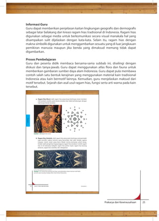 Informasi Guru 
Guru dapat memberikan penjelasan kaitan lingkungan geogras dan dermogras 
sebagai latar belakang dari kreasi ragam hias tradisional di Indonesia. Ragam hias 
digunakan sebagai media untuk berkomunikasi secara visual manakala hal yang 
disampaikan sulit dijelaskan dengan kata-kata. Selain itu, ragam hias dengan 
makna simbolik digunakan untuk menggambarkan sesuatu yang di luar jangkauan 
pemikiran manusia maupun jika benda yang dimaksud memang tidak dapat 
digambarkan. 
Proses Pembelajaran 
Guru dan peserta didik membaca bersama-sama subbab ini, diselingi dengan 
diskusi dan tanya-jawab. Guru dapat menggunakan atlas ora dan fauna untuk 
memberikan gambaran sumber daya alam Indonesia. Guru dapat pula membawa 
contoh salah satu bentuk kerajinan yang menggunakan material kain tradisional 
Indonesia atau kain bermotif lainnya. Kemudian, guru menjelaskan maksud dari 
motif tersebut. Sejarah dan asal usul ragam hias, fungsi serta arti warna pada kain 
tersebut. 
Prakarya dan Kewirausahaan 25 
a. Ragam Hias Murni, ialah ragam hias yang hanya berfungsi untuk memberi 
nilai tambah estetika pada benda tersebut dan tidak berhubungan dengan 
nilai fungsi benda tersebut. 
b. Ragam Hias Simbolis, ialah ragam hias yang selain berfungsi memperindah 
juga memiliki makna tertentu yang bersumber dari adat istiadat, agama 
maupun sistem sosial, yang harus ditaati norma-normanya untuk meng-hindari 
salah pengertian bagi pengguna ragam hias tersebut. Contoh ragam 
phoenix, ragam hias swastika, dan sebagainya. 
12 Kelas X SMA/SMK/MA/MAK Semester 1 
Kerajinan 
Gambar 1.10 Ragam hias murni 
Sumber: Buku Batik Motif Jawa by Yoshimoto 
Gambar 1.11 Simbol dari pedang Dzul Fiqar, yang diabadikan dalam bentuk motif batik 
periode awal masuknya budaya Islam Arab di bumi Nusantara 
 