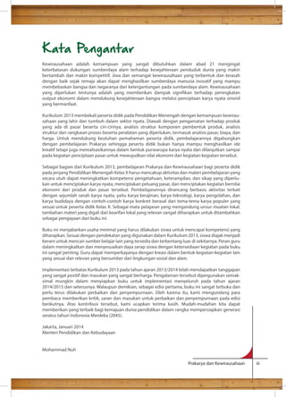 Kata Pengantar 
Kewirausahaan adalah kemampuan yang sangat dibutuhkan dalam abad 21 mengingat 
keterbatasan dukungan sumberdaya alam terhadap kesejahteraan penduduk dunia yang makin 
bertambah dan makin kompetitif. Jiwa dan semangat kewirausahaan yang terbentuk dan terasah 
dengan baik sejak remaja akan dapat menghasilkan sumberdaya manusia inovatif yang mampu 
membebaskan bangsa dan negaranya dari ketergantungan pada sumberdaya alam. Kewirausahaan 
yang diperlukan tentunya adalah yang memberikan dampak signikan terhadap peningkatan 
output ekonomi dalam mendukung kesejahteraan bangsa melalui penciptaan karya nyata orisinil 
yang bermanfaat. 
Kurikulum 2013 membekali peserta didik pada Pendidikan Menengah dengan kemampuan kewirau-sahaan 
yang lahir dan tumbuh dalam sektor nyata. Diawali dengan pengamatan terhadap produk 
yang ada di pasar beserta ciri-cirinya, analisis struktur komponen pembentuk produk, analisis 
struktur dan rangkaian proses beserta peralatan yang diperlukan, termasuk analisis pasar, biaya, dan 
harga. Untuk mendukung keutuhan pemahaman peserta didik, pembelajarannya digabungkan 
dengan pembelajaran Prakarya sehingga peserta didik bukan hanya mampu menghasilkan ide 
kreatif tetapi juga merealisasikannya dalam bentuk purwarupa karya nyata dan dilanjutkan sampai 
pada kegiatan penciptaan pasar untuk mewujudkan nilai ekonomi dari kegiatan-kegiatan tersebut. 
Sebagai bagian dari Kurikulum 2013, pembelajaran Prakarya dan Kewirausahaan bagi peserta didik 
pada jenjang Pendidikan Menengah Kelas X harus mencakup aktivitas dan materi pembelajaran yang 
secara utuh dapat meningkatkan kompetensi pengetahuan, keterampilan, dan sikap yang diperlu-kan 
untuk menciptakan karya nyata, menciptakan peluang pasar, dan menciptakan kegiatan bernilai 
ekonomi dari produk dan pasar tersebut. Pembelajarannya dirancang berbasis aktivitas terkait 
dengan sejumlah ranah karya nyata, yaitu karya kerajinan, karya teknologi, karya pengolahan, dan 
karya budidaya dengan contoh-contoh karya konkret berasal dari tema-tema karya populer yang 
sesuai untuk peserta didik Kelas X. Sebagai mata pelajaran yang mengandung unsur muatan lokal, 
tambahan materi yang digali dari kearifan lokal yang relevan sangat diharapkan untuk ditambahkan 
sebagai pengayaan dari buku ini. 
Buku ini menjabarkan usaha minimal yang harus dilakukan siswa untuk mencapai kompetensi yang 
diharapkan. Sesuai dengan pendekatan yang digunakan dalam Kurikulum 2013, siswa diajak menjadi 
berani untuk mencari sumber belajar lain yang tersedia dan terbentang luas di sekitarnya. Peran guru 
dalam meningkatkan dan menyesuaikan daya serap siswa dengan ketersediaan kegiatan pada buku 
ini sangat penting. Guru dapat memperkayanya dengan kreasi dalam bentuk kegiatan-kegiatan lain 
yang sesuai dan relevan yang bersumber dari lingkungan sosial dan alam. 
Implementasi terbatas Kurikulum 2013 pada tahun ajaran 2013/2014 telah mendapatkan tanggapan 
yang sangat positif dan masukan yang sangat berharga. Pengalaman tersebut dipergunakan semak-simal 
mungkin dalam menyiapkan buku untuk implementasi menyeluruh pada tahun ajaran 
2014/2015 dan seterusnya. Walaupun demikian, sebagai edisi pertama, buku ini sangat terbuka dan 
perlu terus dilakukan perbaikan dan penyempurnaan. Oleh karena itu, kami mengundang para 
pembaca memberikan kritik, saran dan masukan untuk perbaikan dan penyempurnaan pada edisi 
berikutnya. Atas kontribusi tersebut, kami ucapkan terima kasih. Mudah-mudahan kita dapat 
memberikan yang terbaik bagi kemajuan dunia pendidikan dalam rangka mempersiapkan generasi 
seratus tahun Indonesia Merdeka (2045). 
Jakarta, Januari 2014 
Menteri Pendidikan dan Kebudayaan 
Prakarya dan Kewirausahaan iii 
Mohammad Nuh 
 