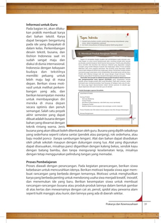 Tugas Individu 
1. Cobalah kamu berikan contoh-contoh sikap seorang wirausahawan yang 
sukses dalam menjalankan usahanya! 
2. Cari tokoh wirausahawan di bidang kerajinan tekstil yang sukses! 
G. Membuat Produk Kerajinan Tekstil 
Bagian ini merupakan bagian terakhir dari pembelajaran pada semester satu. 
Pada bagian ini siswa secara berkelompok akan membuat proyek akhir berupa 
pembuatan produk kerajinan tekstil beserta kemasannya. Produk yang dihasilkan 
harus memiliki nilai keunikan dan kebaruan. Material yang digunakan sedapat 
mungkin yang mudah didapat di daerah dan lingkungan sekitar. Proses produksi 
dilakukan oleh siswa anggota kelompok. Alat produksi yang digunakan adalah 
yang mudah didapat di daerah dan lingkungan sekitar. Pembuatan produk melalui 
cara perancangan yang tepat untuk menghasilkan ide produk yang unik dan baru. 
Produk akhir dikemas dengan baik dan sesuai dengan fungsi kemasan. Produk 
kerajinan yang dibuat hendaknya mempertimbangkan peluang wirausaha. 
Hasil akhir dari proyek ini adalah berupa produk kerajinan tekstil, kemasan 
dan pengemasannya serta laporan portofolio yang menjelaskan konsep 
produk, proses hingga produk akhir yang dihasilkan. Pada akhir semester, setiap 
kelompok akan mempresentasikan hasil karyanya di hadapan kelas atau di seko-lah. 
Karya juga dapat dipresentasikan dalam bentuk pameran di sekolah agar 
Judul/Nama Produk 
Konsep Produk 
- Ide/Latar Belakang 
- Fungsi Produk 
- Keunikan Produk (kebaruan, nilai lebih atau unsur pembeda) 
- Pengguna Produk 
- Material (dalam bentuk paparan dan potongan contoh material) 
Proses Produksi dan Alat (dalam bentu paparan dan foto dengan keterangan) 
Konsep Pengemasan 
Prakarya dan Kewirausahaan 51 
dapat diapresiasi oleh para siswa dan guru di sekolah. 
Contoh Kerangka Laporan Portofolio 
Kerajinan 
Prakarya dan Kewirausahaan 31 
Informasi untuk Guru 
Pada bagian ini, akan dilaku-kan 
praktik membuat karya 
dari bahan tekstil. Karya 
dapat beragam bergantung 
pada ide yang disepakati di 
dalam kelas. Perkembangan 
desain tekstil, busana, dan 
fashion Indonesia saat ini 
sudah sangat maju dan 
diakui di dunia internasional. 
Indonesia dengan kekayaan 
budaya dan tekstilnya 
memiliki peluang untuk 
lebih maju lagi di masa 
depan. Berikan siswa moti-vasil 
untuk melihat perkem-bangan 
yang ada, dan 
berikan kesempatan mereka 
untuk membayangkan diri 
mereka di masa depan 
secara optimis dan penuh 
semangat. Salah satu proyek 
akhir semester yang dapat 
dibuat adalah busana dengan 
bahan yang diwarnai dengan 
teknik rintang warna. Jenis 
busana yang akan dibuat boleh ditentukan oleh guru. Busana yang dipilih sebaiknya 
yang sederhana seperti celana santai (pendek atau panjang), rok sederhana, atau 
baju model ponco (tanpa sambungan lengan). Alat dan bahan dapat disediakan 
oleh pihak sekolah maupun dengan dukungan orang tua. Alat yang digunakan 
dapat disesuaikan, misalnya panci digantikan dengan kaleng bekas, sendok kayu 
dengan batang bambu, dan tanpa mengurangi keselamatan kerja, misalnya 
dengan tetap menggunakan pelindung tangan yang memadai. 
Proses Pembelajaran 
Proses diawali dengan perancangan. Pada kegiatan perancangan, berikan siswa 
kebebasan untuk mencurahkan idenya. Berikan motivasi kepada siswa agar mem-buat 
rancangan yang berbeda dengan temannya. Motivasi untuk menghasilkan 
karya yang berbeda penting untuk mendorong usaha siwa menjadi kreatif, inovatif, 
dan menemukan ide yang baru. Berikan kesempatan siswa untuk membuat 
rancangan-rancangan busana atau produk-produk lainnya dalam bentuk gambar 
di atas kertas dan mewarnainya dengan cat air, pensil, spidol atau pewarna alam 
seperti kulit manggis atau kunir, dan lainnya yang ada di daerah sekitar. 
 