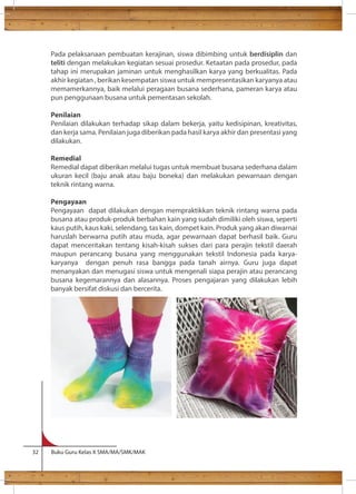 Pada pelaksanaan pembuatan kerajinan, siswa dibimbing untuk berdisiplin dan 
teliti dengan melakukan kegiatan sesuai prosedur. Ketaatan pada prosedur, pada 
tahap ini merupakan jaminan untuk menghasilkan karya yang berkualitas. Pada 
akhir kegiatan , berikan kesempatan siswa untuk mempresentasikan karyanya atau 
memamerkannya, baik melalui peragaan busana sederhana, pameran karya atau 
pun penggunaan busana untuk pementasan sekolah. 
Penilaian 
Penilaian dilakukan terhadap sikap dalam bekerja, yaitu kedisipinan, kreativitas, 
dan kerja sama. Penilaian juga diberikan pada hasil karya akhir dan presentasi yang 
dilakukan. 
Remedial 
Remedial dapat diberikan melalui tugas untuk membuat busana sederhana dalam 
ukuran kecil (baju anak atau baju boneka) dan melakukan pewarnaan dengan 
teknik rintang warna. 
Pengayaan 
Pengayaan dapat dilakukan dengan mempraktikkan teknik rintang warna pada 
busana atau produk-produk berbahan kain yang sudah dimiliki oleh siswa, seperti 
kaus putih, kaus kaki, selendang, tas kain, dompet kain. Produk yang akan diwarnai 
haruslah berwarna putih atau muda, agar pewarnaan dapat berhasil baik. Guru 
dapat menceritakan tentang kisah-kisah sukses dari para perajin tekstil daerah 
maupun perancang busana yang menggunakan tekstil Indonesia pada karya-karyanya 
dengan penuh rasa bangga pada tanah airnya. Guru juga dapat 
menanyakan dan menugasi siswa untuk mengenali siapa perajin atau perancang 
busana kegemarannya dan alasannya. Proses pengajaran yang dilakukan lebih 
banyak bersifat diskusi dan bercerita. 
32 Buku Guru Kelas X SMA/MA/SMK/MAK 
 