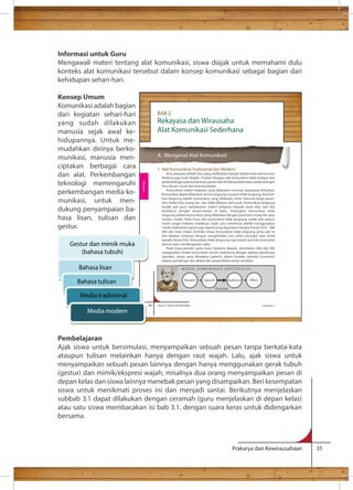 Informasi untuk Guru 
Mengawali materi tentang alat komunikasi, siswa diajak untuk memahami dulu 
konteks alat komunikasi tersebut dalam konsep komunikasi sebagai bagian dari 
kehidupan sehari-hari. 
Konsep Umum 
Komunikasi adalah bagian 
dari kegiatan sehari-hari 
BAB 2 
yang sudah dilakukan 
Rekayasa dan Wirausaha 
manusia sejak awal ke-hidupannya. 
Alat Komunikasi Sederhana 
A. Mengenal Alat Komunikasi 
1. Alat Komunikasi Tradisional dan Modern 
Ilmu rekayasa adalah ilmu yang melibatkan banyak disiplin ilmu lainnya atau 
disebut juga multi-disiplin. Produk rekayasa alat komunikasi tidak terlepas dari 
perkembangan pola komunikasi, penemuan di bidang elektronika, perkembangan 
ilmu desain visual dan kewirausahaan. 
Komunikasi adalah kegiatan yang dilakukan manusia sepanjang hidupnya. 
Komunikasi dapat dilakukan secara langsung maupun tidak langsung. Komuni-kasi 
langsung adalah komunikasi yang dilakukan antar manusia tanpa peran-tara 
media atau orang lain, dan tidak dibatasi oleh jarak. Komunikasi langsung 
terjadi saat guru menjelaskan materi pelajaran kepada siswa atau saat kita 
berdiskusi dengan teman-teman di kelas. Sedangkan komunikasi tidak 
langsung adalah komunikasi yang dilakukan dengan perantara orang lain atau 
melalui media. Pada masa lalu komunikasi tidak langsung sudah ada namun 
masih sangat terbatas medianya. Salah satu contohnya adalah menggunakan 
media tradisional isyarat asap seperti yang digunakan bangsa Yunani (522 –486 
SM) dan Suku Indian Amerika Utara. Komunikasi tidak langsung yang saat ini 
kita lakukan misalnya dengan mengirimkan sms (short message) atau email 
kepada teman kita. Komunikasi tidak langsung juga terjadi saat kita menonton 
televisi atau mendengarkan radio. 
Pada masa pemikir pada masa Sebelum Masehi, Aristoteles (384-366 SM) 
menjelaskan model komunikasi secara sederhana dengan adanya pembicara 
(speaker), pesan yang dikatakan (speech), dalam konteks tertentu (occasion), 
adanya pendengar dan akibat dari perpindahan pesan tersebut. 
M O D E L K OMUNI K A S I A R I S T O T E L E S 
Speaker Speech Audience 
Occasion 
54 Kelas X SMA/SMK/MA/MAK Semester 1 
Prakarya dan Kewirausahaan 35 
Untuk me-mudahkan 
dirinya berko-munikasi, 
manusia men-ciptakan 
berbagai cara 
dan alat. Perkembangan 
teknologi memengaruhi 
perkembangan media ko-munikasi, 
untuk men-dukung 
penyampaian ba-hasa 
lisan, tulisan dan 
gestur. 
Rekayasa 
Gestur dan mimik muka 
(bahasa tubuh) 
Bahasa lisan 
Bahasa tulisan 
Media tradisional 
Media modern 
Pembelajaran 
Ajak siswa untuk bersimulasi, menyampaikan sebuah pesan tanpa berkata-kata 
ataupun tulisan melainkan hanya dengan raut wajah. Lalu, ajak siswa untuk 
menyampaikan sebuah pesan lainnya dengan hanya menggunakan gerak tubuh 
(gestur) dan mimik/ekspresi wajah, misalnya dua orang menyampaikan pesan di 
depan kelas dan siswa lainnya menebak pesan yang disampaikan. Beri kesempatan 
siswa untuk menikmati proses ini dan menjadi santai. Berikutnya menjelaskan 
subbab 3.1 dapat dilakukan dengan ceramah (guru menjelaskan di depan kelas) 
atau satu siswa membacakan isi bab 3.1. dengan suara keras untuk didengarkan 
bersama. 
 