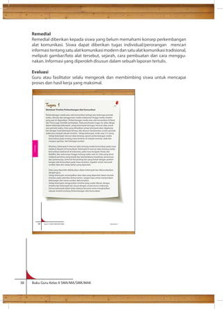 Remedial 
Remedial diberikan kepada siswa yang belum memahami konsep perkembangan 
alat komunikasi. Siswa dapat diberikan tugas individual/perorangan mencari 
informasi tentang satu alat komunikasi modern dan satu alat komunikasi tradisional, 
meliputi gambar/foto alat tersebut, sejarah, cara pembuatan dan cara menggu-nakan. 
Informasi yang diperoleh disusun dalam sebuah laporan tertulis. 
Evaluasi 
Guru atau fasilitator selalu mengecek dan membimbing siswa untuk mencapai 
proses dan hasil kerja yang maksimal. 
Ilmu 
Tugas 1 
Membuat Timeline Perkembangan Alat Komunikasi 
Perkembangan media atau alat komunikasi terbagi atas beberapa periode 
waktu, dimulai dari penggunaan media tradisional hingga media modern 
yang saat ini digunakan. Perkembangan media atau alat komunikasi di Barat 
dan Timur juga memiliki perbedaan. Pada pembuatan tugas ini, kelas dibagi 
dalam beberapa kelompok, setiap kelompok bertugas mencari data untuk 
satu periode waktu. Data yang dihasilkan setiap kelompok akan digabung-kan 
dengan hasil kelompok lainnya, lalu disusun berdasarkan urutan periode 
waktunya menjadi sebuah timeline. Setiap kelompok, terdiri atas 3-5 orang 
- Setiap kelompok mencari data tentang sejarah perkembangan media 
komunikasi pada rentang masa tertentu di wilayah tertentu, baik teks 
maupun gambar, dari berbagai sumber. 
Misalnya, kelompok A mencari data tentang media komunikasi pada masa 
Sebelum Masehi di Dunia Barat. Kelompok B mencari data tentang media 
komunikasi tradisional di Indonesia, pada masa kerajaan Hindu dan 
Buddha, dan seterusnya hingga rentang waktu saat ini. Data yang dicari 
meliputi peristiwa yang terjadi dan latarbelakang terjadinya, penemuan 
dan penemunya, serta hal-hal penting lain yang terkait dengan perkem-bangan 
alat komunikasi pada masa tersebut. Ingatlah untuk mencatat 
sumber data dari setiap bahan yang diperoleh. 
- Data yang diperoleh didiskusikan dalam kelompok dan dikonsultasikan 
dengan guru. 
- Setiap kelompok menampilkan data-data yang diperoleh dalam bentuk 
timeline, pada selembar kertas karton. Jangan lupa untuk menyertakan 
keterangan dari mana sumber data tersebut. 
- Setiap kelompok mengurutkan timeline yang sudah dibuat, dengan 
timeline dari kelompok lain sesuai dengan urutan kurun waktunya. 
- Semua kelompok dalam kelas bekerja bersama-sama menghasilkan 
sebuah timeline tentang Perkembangan Alat Komunikasi 
56 Kelas X SMA/SMK/MA/MAK Semester 1 
Rekayasa 
38 Buku Guru Kelas X SMA/MA/SMK/MAK 
 