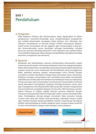 Prakarya dan Kewirausahaan 1 
BAB 1 
Pendahuluan 
A. Pengertian 
Mata Pelajaran Prakarya dan Kewirausahaan dapat digolongkan ke dalam 
pengetahuan transcience-knowledge, yaitu mengembangkan pengetahuan 
dan melatih keterampilan kecakapan hidup berbasis seni, teknologi, dan 
ekonomi. Pembelajaran ini berawal dengan melatih kemampuan ekspresi-kreatif 
untuk menuangkan ide dan gagasan agar menyenangkan orang lain, 
dan dirasionalisasikan secara teknologis sehingga keterampilan tersebut 
bermuara apresiasi teknologi terbarukan, hasil ergonomis dan aplikatif dalam 
memanfaatkan lingkungan sekitar dengan memperhatikan dampaknya terhadap 
ekosistem, manajemen, dan ekonomis. 
B. Rasional 
Kehidupan dan berkehidupan manusia membutuhkan keterampilan tangan 
untuk memenuhi standar minimal dan kehidupan sehari-hari sebagai kecakapan 
hidup. Keterampilan harus menghasilkan karya yang menyenangkan bagi dirinya 
maupun orang lain serta mempunyai nilai kemanfaatan yang sesungguhnya. 
Maka, pelatihan berkarya dengan menyenangkan harus dimulai dengan 
memahami estetika (keindahan) sebagai dasar penciptaan karya selanjutnya. 
Pelatihan mencipta, memproduksi, dan memelihara karya dalam memperoleh 
nilai kebaruan (novelty) akan bermanfaat untuk kehidupan manusia selanjutnya. 
Prinsip mencipta, yaitu memproduksi (membuat) dan mereproduksi (membuat 
ulang) diharapkan meningkatkan kepekaan terhadap kemajuan zaman seka-ligus 
mengapresiasi teknologi kearifan lokal yang telah mampu mengantarkan 
manusia Indonesia mengalami kejayaan di masa lalu. Oleh karenanya, pembe-lajaran 
Prakarya di tingkat sekolah lanjutan pertama didahului dengan 
wawasan tentang kearifan lokal di lingkungan sekitar menuju teknologi terba-rukan. 
Pembelajaran dimulai dengan memahami fakta, prosedur, konsep 
maupun teori yang ada melalui studi perorangan, kelompok maupun projek 
agar memberi dampak kepada pendidikan karakter yang berupa kecerdasan 
kolektif. Hasil pembelajaran melalui eksplorasi alami maupun buatan (articial) 
ini akan memanfaatkan sebagai media sekaligus bahan pelajaran. 
Ekspresi Kreatif 
Rasionalisasi 
Penerapan 
 