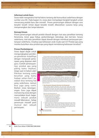 Informasi untuk Guru 
Siswa telah mengetahui hal-hal teknis tentang alat komunikasi sederhana dengan 
sumber arus DC. Pada bagian ini, siswa akan mempelajari langkah-langkah untuk 
merancang produk baru dan inovatif. Proses perancangan didasari dengan cara 
berpikir kreatif. Untuk dapat berpikir kreatif, dibutuhkan suasana kerja yang 
menyenangkan dan tanpa tekanan. 
Konsep Umum 
Proses perancangan sebuah produk diawali dengan riset atau penelitian tentang 
fenomena, trend, gaya hidup, perkembangan teknologi, dan lain-lain. Secara 
sederhana, riset atau penelitian dapat diawali dengan membuat pertanyaan-per-tanyaan 
sederhana, misalnya apa kebiasaan anak muda saat ini? Produk apa yang 
mereka butuhkan atau produk apa yang dapat mendukung kebiasaan tersebut? 
Proses Pembelajaran 
Siswa dapat diajak untuk 
mengungkapkan pemikir-an- 
pemikiran kreatifnya 
dengan menjawab perta-nyaan 
yang diajukan oleh 
guru. Contoh pertanyaan-nya: 
produk apa yang 
paling kamu impikan, 
tetapi saat ini belum ada? 
Pikirkan tentang suatu 
kesulitan yang kamu 
hadapi sehari-hari? Ja-waban 
bisa tentang hal 
yang sederhana, namun 
bisa juga yang rumit. 
Biarkan siswa berangan-angan. 
Guru juga dapat 
memancing siswa dengan 
menceritakan kisah bagai-mana 
sebuah produk 
inovatif ditemukan. Setiap 
penemuan inovatif pasti 
muncul dari sebuah 
pertanyaan. 
66 Kelas X SMA/SMK/MA/MAK Semester 1 
48 Buku Guru Kelas X SMA/MA/SMK/MAK 
Proses produksi casing juga dapat dilakukan secara manual maupun masinal. 
Pembuatan casing secara masinal dilakukan di pabrik untuk produksi massal. Pada 
produksi massal umumnya casing dibuat dari material plastik dengan teknik injec-tion 
moulding atau vacum forming, atau logam dengan teknik press. Pewarnaan 
pada proses ini dilakukan dengan mencampur pewarna dengan bijih plastik. Mate-rial 
yang dapat digunakan untuk pembuatan casing secara manual adalah material 
alam seperi kayu, rotan, bambu, serat, atau logam lembaran, plastik lembaran, dan 
tekstil. Teknik manual yang digunakan adalah memotong serta membentuk 
dengan alat sederhana seperti gergaji, router dan bor dan merekatkan dengan lem, 
paku atau sekrup. Finishing manual dilakukan sesuai dengan material yang digu-nakan. 
Pada kayu, rotan atau bambu, berupa pengamplasan, pelapisan 
pelindung atau pelapisan car dasar, dan cat warna. 
D. Cara Merancang Produk Alat Komunikasi 
Pembuatan produk baru selalu dimulai dengan munculnya ide, demikian 
halnya juga dengan perancangan alat komunikasi. Ide tidak dapat muncul begitu 
saja, Jika kita tidak melakukan pemikiran-pemikiran. Ide didapat mungkin saat kita 
melakukan pengamatan tentang hal-hal di sekeliling kita, pembicaraan dengan 
teman-teman dan maupun informasi yang diperoleh dari buku, surat kabar, televisi, 
radio dan internet. 
1. Riset: Mengetahui, Mengenali, Memahami, dan Mengempati 
Sebuah produk rekayasa ditentukan oleh unsur-unsur yang ada di dalam 
produk dan faktor-faktor yang ada di luar produk tersebut. Oleh karena itu sebe-lum 
membuat rancangan atau desain sebuah produk rekayasa, kita harus 
melakukan mencari tahu, mengenali, memahami serta mengempati beberapa 
hal yang ada di dalam produk, maupun hal-hal yang ada di luar produk tersebut. 
Mari kita mulai tahap pertama ini. 
Apa yang ada dan terjadi di luar produk? 
1. Tentukan target pasar atau pengguna. 
2. Kenali target pasar atau pengguna: 
a. ketahui fungsi apa yang diinginkan 
b. ketahui bentuk apa yang disukai 
c. ketahui warna apa yang disukai 
d. ketahui ergonomi yang sesuai 
3. Ketahui trend saat ini, misalnya trend penggunaan barang bekas atau bahan 
alami sebagai ekspresi dari perhatian terhadap lingkungan hidup, trend 
menggunakan material, bentuk, motif atau teknik produksi yang merupa-kan 
ciri khas daerah, atau trend lain sesuai gaya hidup dari target pasar atau 
pengguna karya produk rekayasa yang akan dibuat. 
Rekayasa 
 
