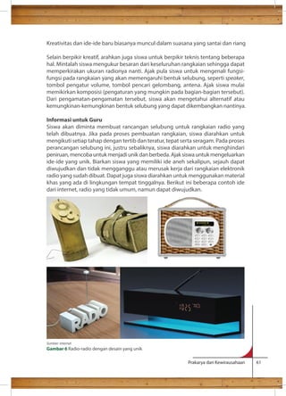Kreativitas dan ide-ide baru biasanya muncul dalam suasana yang santai dan riang 
Selain berpikir kreatif, arahkan juga siswa untuk berpikir teknis tentang beberapa 
hal. Mintalah siswa mengukur besaran dari keseluruhan rangkaian sehingga dapat 
memperkirakan ukuran radionya nanti. Ajak pula siswa untuk mengenali fungsi-fungsi 
pada rangkaian yang akan memengaruhi bentuk selubung, seperti speaker, 
tombol pengatur volume, tombol pencari gelombang, antena. Ajak siswa mulai 
memikirkan komposisi (pengaturan yang mungkin pada bagian-bagian tersebut). 
Dari pengamatan-pengamatan tersebut, siswa akan mengetahui alternatif atau 
kemungkinan-kemungkinan bentuk selubung yang dapat dikembangkan nantinya. 
Informasi untuk Guru 
Siswa akan diminta membuat rancangan selubung untuk rangkaian radio yang 
telah dibuatnya. Jika pada proses pembuatan rangkaian, siswa diarahkan untuk 
mengikuti setiap tahap dengan tertib dan teratur, tepat serta seragam. Pada proses 
perancangan selubung ini, justru sebaliknya, siswa diarahkan untuk menghindari 
peniruan, mencoba untuk menjadi unik dan berbeda. Ajak siswa untuk mengeluarkan 
ide-ide yang unik. Biarkan siswa yang memiliki ide aneh sekalipun, sejauh dapat 
diwujudkan dan tidak mengganggu atau merusak kerja dari rangkaian elektronik 
radio yang sudah dibuat. Dapat juga siswa diarahkan untuk menggunakan material 
khas yang ada di lingkungan tempat tinggalnya. Berikut ini beberapa contoh ide 
dari internet, radio yang tidak umum, namun dapat diwujudkan. 
Prakarya dan Kewirausahaan 61 
Sumber: internet 
Gambar 6 Radio-radio dengan desain yang unik 
 