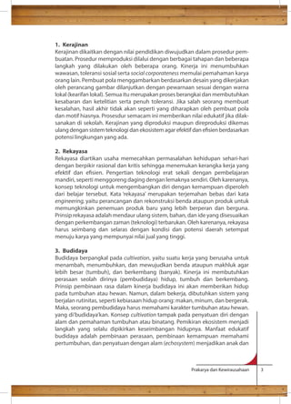 1. Kerajinan 
Kerajinan dikaitkan dengan nilai pendidikan diwujudkan dalam prosedur pem-buatan. 
Prosedur memproduksi dilalui dengan berbagai tahapan dan beberapa 
langkah yang dilakukan oleh beberapa orang. Kinerja ini menumbuhkan 
wawasan, toleransi sosial serta social corporateness memulai pemahaman karya 
orang lain. Pembuat pola menggambarkan berdasarkan desain yang dikerjakan 
oleh perancang gambar dilanjutkan dengan pewarnaan sesuai dengan warna 
lokal (kearifan lokal). Semua itu merupakan proses berangkai dan membutuhkan 
kesabaran dan ketelitian serta penuh toleransi. Jika salah seorang membuat 
kesalahan, hasil akhir tidak akan seperti yang diharapkan oleh pembuat pola 
dan motif hiasnya. Prosesdur semacam ini memberikan nilai edukatif jika dilak-sanakan 
di sekolah. Kerajinan yang diproduksi maupun direproduksi dikemas 
ulang dengan sistem teknologi dan ekosistem agar efektif dan esien berdasarkan 
potensi lingkungan yang ada. 
2. Rekayasa 
Rekayasa diartikan usaha memecahkan permasalahan kehidupan sehari-hari 
dengan berpikir rasional dan kritis sehingga menemukan kerangka kerja yang 
efektif dan esien. Pengertian teknologi erat sekali dengan pembelajaran 
mandiri, seperti menggoreng daging dengan lemaknya sendiri. Oleh karenanya, 
konsep teknologi untuk mengembangkan diri dengan kemampuan diperoleh 
dari belajar tersebut. Kata ‘rekayasa’ merupakan terjemahan bebas dari kata 
engineering, yaitu perancangan dan rekonstruksi benda ataupun produk untuk 
memungkinkan penemuan produk baru yang lebih berperan dan berguna. 
Prinsip rekayasa adalah mendaur ulang sistem, bahan, dan ide yang disesuaikan 
dengan perkembangan zaman (teknologi) terbarukan. Oleh karenanya, rekayasa 
harus seimbang dan selaras dengan kondisi dan potensi daerah setempat 
menuju karya yang mempunyai nilai jual yang tinggi. 
3. Budidaya 
Budidaya berpangkal pada cultivation, yaitu suatu kerja yang berusaha untuk 
menambah, menumbuhkan, dan mewujudkan benda ataupun makhluk agar 
lebih besar (tumbuh), dan berkembang (banyak). Kinerja ini membutuhkan 
perasaan seolah dirinya (pembudidaya) hidup, tumbuh dan berkembang. 
Prinsip pembinaan rasa dalam kinerja budidaya ini akan memberikan hidup 
pada tumbuhan atau hewan. Namun, dalam bekerja, dibutuhkan sistem yang 
berjalan rutinitas, seperti kebiasaan hidup orang: makan, minum, dan bergerak. 
Maka, seorang pembudidaya harus memahami karakter tumbuhan atau hewan. 
yang di’budidaya’kan. Konsep cultivation tampak pada penyatuan diri dengan 
alam dan pemahaman tumbuhan atau binatang. Pemikiran ekosistem menjadi 
langkah yang selalu dipikirkan keseimbangan hidupnya. Manfaat edukatif 
budidaya adalah pembinaan perasaan, pembinaan kemampuan memahami 
pertumbuhan, dan penyatuan dengan alam (echosystem) menjadikan anak dan 
Prakarya dan Kewirausahaan 3 
 