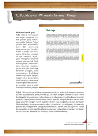 C. Budidaya dan Wirausaha Tanaman Pangan 
Budidaya berpangkal pada cultivation, yaitu suatu kerja yang berusaha untuk 
menambah, menumbuhkan, dan mewujudkan benda ataupun makhluk agar lebih 
besar (tumbuh), dan berkembang (banyak). Kinerja ini membutuhkan perasaan 
seolah dirinya (pembudidaya) hidup, tumbuh, dan berkembang. Prinsip pembi-naan 
rasa dalam kinerja budidaya ini akan memberikan hidup pada tumbuhan 
atau hewan, namun dalam bekerja dibutuhkan sistem yang berjalan rutinitas, 
seperti kebiasaan hidup orang: makan, minum, dan bergerak. Maka, seorang pem-budidaya 
harus memahami kartakter tumbuhan atau hewan yang di’budi-daya’kan. 
Konsep cultivation tampak pada penyatuan diri dengan alam dan pema-haman 
tumbuhan atau binatang. Pemikiran echosystem menjadi langkah yang 
selalu dipikirkan keseimbangan hidupnya. Manfaat edukatif budidaya ini adalah 
pembinaan perasaan, pembinaan kemampuan memahami pertumbuhan dan 
menyatukan dengan alam (echosystem) menjadi anak dan tenaga kerja yang 
berpikir sistematis, namun manusiawi dan penuh kesabaran. Hasil budidaya tidak 
akan dapat dipetik dalam waktu singkat melainkan membutuhkan waktu dan 
harus diawasi dengan penuh kesabaran. Bahan dan perlengkapan teknologi budi-daya 
sebenarnya dapat diangkat dari kehidupan sehari-hari yang variatif karena 
setiap daerah mempunyai potensi kearifan yang berbeda. Budidaya telah dilaku-kan 
oleh pendahulu bangsa ini dengan teknologi tradisi, namun telah menunjuk-kan 
konsep budidaya yang memperhitungkan musim, tetapi belum mempunyai 
standar ketepatan dengan suasana/iklim cuaca maupun ekonomi yang sedang 
berkembang. Maka, pembelajaran prakarya-budidaya diharapkan mampu mene-mukan 
ide pengembangan berbasis bahan tradisi dengan memperhitungkan 
Prakarya dan Kewirausahaan 99 
Budidaya 
Prakarya dan Kewirausahaan 67 
Informasi untuk guru 
Peta materi merupakan 
rancangan mengenai po-kok 
pikiran yang terkan-dung 
dalam bab ini. Pokok 
pikiran Bab 3 adalah budi-daya 
dan wirausaha 
tanaman pangan. Pemba-hasan 
budidaya dan wira-usaha 
tanaman pangan 
dibagi menjadi tujuh, 
yaitu mengenal tanaman 
pangan dan produk hasil 
budidayanya, sarana budi-daya 
tanaman pangan, 
proses dan alat budidaya 
tanaman pangan, cara 
merancang budidaya 
tanaman pangan, penge-masan 
dan perawatan 
hasil budidaya, wirausaha 
di bidang budidaya tanam-an 
pangan dan praktik 
Budidaya 
kebelanjutan materi atau bahan tersebut. 
budidaya tanaman pangan. 
Pokok pikiran mengenal tanaman pangan meliputi jenis–jenis tanaman pangan, 
standar budidaya dan produk budidaya tanaman pangan serta sarana dan teknik 
budidaya tanaman pangan meliputi sarana produksi dan teknik budidaya tanaman 
pangan. Sarana produksi membahas bahan dan alat yang diperlukan dalam budi-daya 
tanaman pangan. Teknik budidaya terdiri atas pengolahan lahan, persiapan 
bibit atau benih, penanaman, pemupukan, penyulaman, pemeliharaan, penyiraman, 
pengendalian organisme pengganggu tanaman, panen, dan pascapanen. Pokok 
pikiran dalam praktik budidaya tanaman pangan meliputi perencanaan, persiapan 
sarana produksi dan tahapan budidaya kedelai di lahan kering. 
 