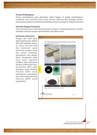 Proses Pembelajaran 
Proses pembelajaran yang digunakan dalam bagian ini adalah pembelajaran 
individual. Guru meminta siswa untuk mencari informasi dari berbagai sumber 
tentang pemanfaatan produk hasil budidaya tanaman pangan di wilayah setempat. 
Interaksi dengan Orang Tua 
Guru meminta siswa untuk bertanya pada orang tua tentang bagaimana produk 
budidaya tanaman pangan dimanfaatkan atau dikonsumsi. 
Informasi untuk Guru 
Pangan dari hasil budi-daya 
Hasil budidaya tanaman pangan biasanya berupa biji atau umbi. Hasil budi-daya 
tanaman pangan dapat dimanfaatkan dengan cara langsung dimasak 
Prakarya dan Kewirausahaan 75 
tanaman atau olahan 
dari hasil budidaya tanam-an 
harus bermutu baik 
dan memenuhi syarat 
keamanan pangan mulai 
dari proses budidaya, 
pascapanen, dan pengo-lahan. 
Persyaratan dasar 
yang harus dipenuhi 
meliputi Good Agriculture 
Practices (GAP)/Good Farm-ing 
Practices (GFP) untuk 
budidaya, Good Handling 
Practices (GHP) untuk 
penanganan pascapanen 
serta Good Manufacturing 
Practices (GMP) untuk 
pengolahan. 
atau dijadikan bahan baku industri. 
110 Kelas X SMA/SMK/MA/MAK Semester 1 
Budidaya 
Tempe Tahu 
Kecap Susu kedelai 
Gambar 3.10 Berbagai produk pangan hasil budidaya kedelai 
 