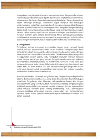 tenaga kerja yang berpikir sistematis, namun manusiawi dan penuh kesabaran. 
Hasil budidaya tidak akan dapat dipetik dalam waktu singkat melainkan membu-tuhkan 
waktu dan harus diawasi dengan penuh kesabaran. Bahan dan perleng-kapan 
teknologi budidaya sebenarnya dapat diangkat dari kehidupan 
sehari-hari yang variatif karena setiap daerah mempunyai potensi kearifan yang 
berbeda. Budidaya telah dilakukan oleh pendahulu bangsa ini dengan teknologi 
tradisi, telah menunjukkan konsep budidaya yang memperhitungkan musim, 
namun belum mempunyai standar ketepatan dengan suasana/iklim cuaca 
maupun ekonomi yang sedang berkembang. Maka, pembelajaran prakarya-budidaya 
diharapkan mampu menemukan ide pengembangan berbasis bahan 
tradisi dengan memperhitungkan kebelanjutan materi atau bahan tersebut. 
4. Pengolahan 
Pengolahan artinya membuat, menciptakan bahan dasar menjadi benda 
produk jadi agar dapat dimanfaatkan secara maslahat. Pada prinsipnya, kerja 
pengolahan adalah mengubah benda mentah menjadi produk matang dengan 
mencampur, atau memodikasi bahan tersebut. Oleh karenanya, kerja pengolahan 
menggunakan desain sistem, yaitu mengubah masukan menjadi keluaran 
sesuai dengan rancangan yang dibuat. Sebagai contoh membuat makanan 
atau memasak makanan; kinerja ini membutuhkan desain secara tepat dan 
perasaan terutama indra perasa (lidah) dan indra pencium (bau-bauan) agar 
sedap. Kerja ini akan melatih rasa dan kesabaran maupun berpikiran praktis 
serta tepat. Kognisi untuk menghafalkan rasa bumbu, dan racikan yang akan 
membutuhkan ketelitian dan kesabaran. 
Manfaat pendidikan teknologi pengolahan bagi pengembangan kepribadian 
peserta didik adalah pelatihan rasa yang dapat dikorelasikan dalam kehidupan 
sehari-hari. Pengolahan telah dilakukan oleh pendahulu bangsa kita dengan 
teknologi tradisi yang sederhana, telah menunjukkan konsep pengolahan yang 
aplikabel, namun belum mempunyai standar ketepatan dengan suasana/iklim 
cuaca maupun ekonomi yang sedang berkembang. Maka pembelajaran 
prakarya-budidaya diharapkan mampu menemukan ide pengembangan 
berbasis bahan tradisi dengan memperhitungkan kebelanjutan materi atau 
bahan tersebut. 
4 Buku Guru Kelas X SMA/MA/SMK/MAK 
 