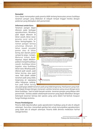 Remedial 
Guru dapat menanyakan pada peserta didik tentang kesesuaian proses budidaya 
tanaman pangan yang dilakukan di wilayah tempat tinggal mereka dengan 
pedoman yang ditetapkan oleh pemerintah. 
Informasi untuk Guru 
Tanaman pangan dapat 
ditanam pada berbagai 
agroekosistem. Misalnya 
Laporan hasil observasi 
No. Komponen Kesesuaian dengan standar 
padi dapat ditanam di 
1 Lahan 
Penggunaan benih 
2 
lahan sawah, lahan rawa/ 
varietas 
pasang surut serta di 
lahan kering/tegalan. Ta-naman 
3 Penanaman 
4 Pemupukan 
5 Perlindungan tanaman 
6 Pengairan 
7 Panen 
8 Penanganan Pasca Panen 
9 Alat dan Mesin Pertanian 
10 Pelestarian Lingkungan 
11 Tenaga Kerja 
Diskusikanlah dengan teman sekelompokmu apakah budidaya yang dilaku-kan 
sudah sesuai dengan standar untuk menghasilkan pangan hasil pertani-an 
yang baik! 
B. Sarana Budidaya Tanaman Pangan 
Budidaya tanaman pangan membutuhkan lahan atau media tanam, bibit, nutrisi 
dan air serta pelindung tanaman untuk pengendalian hama dan organisma lain 
sebagai sarana budidaya. Semua sarana budidaya harus sesuai dengan pedoman 
yang dibuat oleh pemerintah untuk menjamin standar mutu produk. 
Lahan 
1. Pemilihan lokasi 
Pemilihan lokasi untuk budidaya tanaman pangan harus memenuhi ketentuan-ketentuan 
sebagai berikut. 
a. Penanaman pada lahan kering tidak bertentangan dengan Rencana Umum 
Tata Ruang (RUTR) dan Rencana Detail Tata Ruang Daerah (RDTRD). 
b. Lokasi sesuai dengan peta pewilayahan komoditas yang akan diusahakan. 
c. Apabila peta pewilayahan komoditas belum tersedia, lokasi harus sesuai 
dengan Agro Ecology Zone (ARZ) untuk menjamin produktivitas dan mutu 
yang tinggi. 
d. Lahan sangat dianjurkan jelas status kepemilikan dan hak penggunaannya. 
e. Lahan harus jelas pengairannya. 
116 Kelas X SMA/SMK/MA/MAK Semester 1 
Prakarya dan Kewirausahaan 79 
pangan lainnya 
umumnya ditanam di 
lahan sawah sesudah 
panen atau di lahan 
kering dari daerah pantai 
sampai ke pegu- nungan. 
Menurut sistem budi-dayanya, 
dapat dikelom-pokkan 
menjadi budidaya 
sawah, budidaya lahan 
tegalan, atau budidaya 
lahan rawa. Misalnya padi, 
dikenal padi sawah, padi 
lahan kering, atau padi 
rawa. Padi sawah adalah 
tanaman padi yang selalu 
tergenang air sepanjang 
siklus hidupnya, sedang-kan 
padi lahan kering 
Budidaya 
atau padi gogo adalah tanaman padi yang tidak tergenang. Hasil panen yang mak-simal 
dapat dicapai dengan menanam varietas tanaman yang sesuai dengan jenis 
lahan budidaya. Saat ini telah banyak varietas tanaman pangan yang dilepas oleh 
pemerintah. Varietas adalah sekelompok tanaman yang dapat dibedakan dengan 
kelompok tanaman lainnya dari spesies yang sama dalam hal bentuk maupun 
fungsi siologis tertentu. 
Proses Pembelajaran 
Peserta didik diperkenalkan pada agroeksistem budidaya yang di ada di wilayah 
setempat. Guru bisa menambah gambar lain untuk menunjukkan agroekosistem 
yang tidak ada di wilayah setempat. Peserta didik diminta melakukan hal-hal 
sebagai berikut. 
 