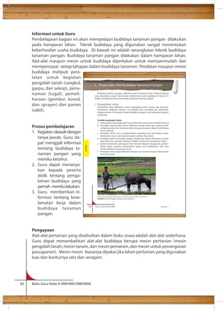 Informasi untuk Guru 
Pembelajaran bagian ini akan mempelajari budidaya tanaman pangan dilakukan 
pada hamparan lahan. Teknik budidaya yang digunakan sangat menentukan 
keberhasilan usaha budidaya. Di bawah ini adalah serangkaian teknik budidaya 
tanaman pangan. Budidaya tanaman pangan dilakukan dalam hamparan lahan. 
Alat-alat maupun mesin untuk budidaya diperlukan untuk mempermudah dan 
mempercepat setiap tahapan dalam budidaya tanaman. Peralatan maupun mesin 
budidaya meliputi pera-latan 
untuk kegiatan 
pengolah tanah (cangkul, 
garpu, dan sekop), pena-naman 
(tugal), pemeli-haraan 
(gembor, kored, 
dan sprayer) dan panen 
(sabit). 
Proses pembelajaran 
1. Kegiatan diawali dengan 
tanya-jawab. Guru da-pat 
menggali informasi 
tentang budidaya ta-naman 
pangan yang 
mereka ketahui. 
2. Guru dapat menanya-kan 
kepada peserta 
didik tentang penga-laman 
budidaya yang 
pernah mereka lakukan. 
3. Guru memberikan in-formasi 
tentang kese-lamatan 
kerja dalam 
budidaya tanaman 
pangan. 
122 Kelas X SMA/SMK/MA/MAK Semester 1 
Pengayaan 
Alat-alat pertanian yang disebutkan dalam buku siswa adalah alat-alat sederhana. 
Guru dapat menambahkan alat-alat budidaya berupa mesin pertanian (mesin 
pengolah tanah, mesin tanam, dan mesin pemanen, dan mesin untuk penanganan 
pascapanen). Mesin-mesin biasanya dipakai jika lahan pertanian yang digunakan 
luas dan konturnya rata dan seragam. 
82 Buku Guru Kelas X SMA/MA/SMK/MAK 
C. Proses dan Alat Budidaya Tanaman Pangan 
Budidaya tanaman pangan dilakukan pada hamparan lahan. Teknik budidaya 
yang digunakan sangat menentukan keberhasilan usaha budidaya. Di bawah ini 
adalah serangkaian proses dan teknik budidaya tanaman pangan. 
1. Pengolahan Lahan 
Pengolahan lahan dilakukan untuk menyiapkan lahan sampai siap ditanami. 
Pengolahan dilakukan dengan cara dibajak atau dicangkul lalu dihaluskan 
hingga gembur. Pembajakan dapat dilakukan dengan cara tradisional ataupun 
mekanisasi. 
Standar penyiapan lahan 
a. Lahan petani yang digunakan harus bebas dari pencemaran limbah beracun. 
b. Penyiapan lahan/media tanam dilakukan dengan baik agar struktur tanah 
menjadi gembur dan beraerasi baik sehingga perakaran dapat berkembang 
secara optimal. 
c. Penyiapan lahan harus menghindarkan terjadinya erosi permukaan tanah, 
kelongsoran tanah, dan atau kerusakan sumber daya lahan. 
d. Penyiapan lahan merupakan bagian integral dari upaya pelestarian sumber 
daya lahan dan sekaligus sebagai tindakan sanitasi dan penyehatan lahan. 
e. Apabila diperlukan, penyiapan lahan disertai dengan pengapuran, penam-bahan 
bahan organik, pembenahan tanah (soil amelioration), dan atau 
teknik perbaikan kesuburan tanah. 
f. Penyiapan lahan dapat dilakukan dengan cara manual maupun dengan alat 
mesin pertanian. 
Budidaya 
Sumber: http://htn-alatpertanian.blogspot.com/2009/05/kenalan-dengan-luku-bajak.html 
Gambar 3.13 Pembajakan dengan alat tradisional 
 
