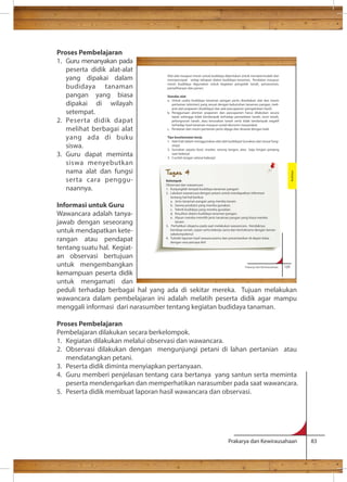 Alat-alat maupun mesin untuk budidaya diperlukan untuk mempermudah dan 
mempercepat setiap tahapan dalam budidaya tanaman. Peralatan maupun 
mesin budidaya digunakan untuk kegiatan pengolah tanah, penanaman, 
pemeliharaan dan panen. 
Standar alat 
a. Untuk usaha budidaya tanaman pangan perlu disediakan alat dan mesin 
pertanian (alsintan) yang sesuai dengan kebutuhan tanaman pangan, meli-puti 
alat prapanen (budidaya) dan alat pascapanen (pengelolaan hasil). 
b. Penggunaan alsintan prapanen dan pascapanen harus dilakukan secara 
tepat sehingga tidak berdampak terhadap pemadatan tanah, erosi tanah, 
pelongsoran tanah, atau kerusakan tanah serta tidak berdampak negatif 
terhadap hasil tanaman maupun sosial ekonomi masyarakat. 
c. Peralatan dan mesin pertanian perlu dijaga dan dirawat dengan baik. 
Tips keselamatan kerja 
1. Hati-hati dalam menggunakan alat-alat budidaya! Gunakan alat sesuai fung-sinya! 
2. Gunakan sepatu boot, masker, sarung tangan, atau baju lengan panjang 
Prakarya dan Kewirausahaan 129 
Prakarya dan Kewirausahaan 83 
Proses Pembelajaran 
1. Guru menanyakan pada 
peserta didik alat-alat 
yang dipakai dalam 
budidaya tanaman 
pangan yang biasa 
dipakai di wilayah 
setempat. 
2. Peserta didik dapat 
melihat berbagai alat 
yang ada di buku 
siswa. 
3. Guru dapat meminta 
siswa menyebutkan 
nama alat dan fungsi 
serta cara penggu-naannya. 
Informasi untuk Guru 
Wawancara adalah tanya-jawab 
dengan seseorang 
untuk mendapatkan kete-rangan 
atau pendapat 
tentang suatu hal. Kegiat-an 
observasi bertujuan 
saat bekerja! 
3. Cucilah tangan selesai bekerja! 
untuk mengembangkan 
kemampuan peserta didik 
untuk mengamati dan 
peduli terhadap berbagai hal yang ada di sekitar mereka. Tujuan melakukan 
wawancara dalam pembelajaran ini adalah melatih peserta didik agar mampu 
menggali informasi dari narasumber tentang kegiatan budidaya tanaman. 
Proses Pembelajaran 
Pembelajaran dilakukan secara berkelompok. 
1. Kegiatan dilakukan melalui observasi dan wawancara. 
2. Observasi dilakukan dengan mengunjungi petani di lahan pertanian atau 
mendatangkan petani. 
3. Peserta didik diminta menyiapkan pertanyaan. 
4. Guru memberi penjelasan tentang cara bertanya yang santun serta meminta 
peserta mendengarkan dan memperhatikan narasumber pada saat wawancara. 
5. Peserta didik membuat laporan hasil wawancara dan observasi. 
Budidaya 
Tugas 4 
Kelompok 
Observasi dan wawancara 
1. Kunjungilah tempat budidaya tanaman pangan! 
2. Lakukan wawancara dengan petani untuk mendapatkan informasi 
tentang hal-hal berikut. 
a. Jenis tanaman pangan yang mereka tanam. 
b. Sarana produksi yang mereka gunakan. 
c. Teknik budidaya yang mereka gunakan. 
d. Kesulitan dalam budidaya tanaman pangan. 
e. Alasan mereka memilih jenis tanaman pangan yang biasa mereka 
tanam. 
3. Perhatikan sikapmu pada saat melakukan wawancara. Hendaknya 
bersikap ramah, sopan serta bekerja sama dan bertoleransi dengan teman 
sekelompokmu! 
4. Tulislah laporan hasil wawancaramu dan presentasikan di depan kelas 
dengan rasa percaya diri! 
 
