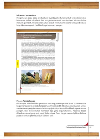 Informasi untuk Guru 
Pengemasan pada pada produk hasil budidaya berfungsi untuk kemudahan dan 
keamanan dalam distribusi dan pengemasan untuk memberikan informasi dan 
menarik pembeli. Peserta didik akan diajak memahami secara kritis perbedaan 
fungsi kemasan pada hasil budidaya tanaman pangan. 
E. Pengemasan dan Perawatan Hasil Budidaya 
Tanaman Pangan 
Produk hasil budidaya tanaman pangan pada umumnya merupakan bahan 
baku dari proses pengolahan produk pangan sehingga pengemasan yang dilaku-kan 
kepada produk hasil budidaya hanya berfungsi sebagai sarana distribusi dari 
tempat budidaya ke tempat pengolahan. Pengolahan hasil budidaya tanaman 
pangan beragam bergantung pada jenis tanamannya. Pengolahan pascapanen 
untuk tanaman padi adalah pengeringan, perontokan dan pelepasan kulit menjadi 
bulir beras. Beras yang sudah cukup kering dapat dikemas dan dijual kepada 
konsumen baik dalam jumlah besar maupun kecil. Hasil tanaman jagung, dapat 
menjadi bahan baku pembuatan tepung maizena, bahan pop corn, jagung kalengan 
dan lain-lain. Proses pengolahan tersebut dilakukan agar hasil budidaya menjadi 
lebih awet selama jangka waktu tertentu. Jagung juga dapat dijual dalam bentuk 
segar untuk diolah secara sederhana dengan cara direbus atau dibakar. Ketela, ubi, 
kedelai, kacang hijau dan tanaman pangan lain dapat diolah dengan berbagai 
proses sebelum sampai di konsumen. 
Penjualan hasil budidaya pertanian yang ditujukan kepada konsumen biasa 
dalam jumlah kecil, dan menggunakan kemasan yang menarik. Kemasan ini harus 
dapat menjaga keawetan produk, mudah digunakan, memberikan informasi 
tentang produk dan memiliki nilai estetika. Kemasan untuk produk segar (memiliki 
kadar air yang masih tinggi) dapat menggunakan plastik vacum. Kemasan plastik 
vacum melindungi produk dari kerusakan, kontaminasi oleh kotoran, mikroorgan-isme 
(bakteri, kapang, khamir), parasit (terutama serangga) dan zat beracun 
(bahan kimia), yang memengaruhi warna, bau, dan rasa serta melindungi dari 
hilangannya atau penyerapan kelembaban (penguapan atau penyerapan air). 
Proses Pembelajaran 
Guru dapat memberikan gambaran tentang produk-produk hasil budidaya dan 
bagaimana produk tersebut dipasarkan. Peserta didik diberikan kesempatan untuk 
menceritakan pengalamannya dalam menjual atau membeli hasil budidaya tanaman 
pangan, dan menceritakan kemasan apa yang digunakannya. Paparan dapat 
diberikan sesuai yang ada pada buku siswa. Guru dapat menambahkan bahan 
paparan tentang kemasan dari sumber lain. 
Prakarya dan Kewirausahaan 85 
132 Kelas X SMA/SMK/MA/MAK Semester 1 
Budidaya 
Sumber: http://www.antarafoto.com/peristiwa/v1263192001/jagung-manis 
http://vacuum-packaging-machine.ready-online.com/id/page/vacuum-packaging-machines.html 
Gambar 3.21 Jagung dalam kemasan distribusi dan dalam kemasan plastik vacum 
 