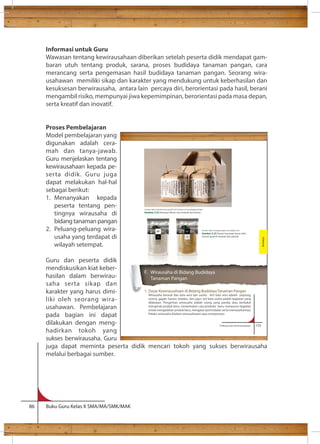 Informasi untuk Guru 
Wawasan tentang kewirausahaan diberikan setelah peserta didik mendapat gam-baran 
utuh tentang produk, sarana, proses budidaya tanaman pangan, cara 
merancang serta pengemasan hasil budidaya tanaman pangan. Seorang wira-usahawan 
memiliki sikap dan karakter yang mendukung untuk keberhasilan dan 
kesuksesan berwirausaha, antara lain percaya diri, berorientasi pada hasil, berani 
mengambil risiko, mempunyai jiwa kepemimpinan, berorientasi pada masa depan, 
serta kreatif dan inovatif. 
Proses Pembelajaran 
Model pembelajaran yang 
digunakan adalah cera-mah 
dan tanya-jawab. 
Guru menjelaskan tentang 
kewirausahaan kepada pe-serta 
didik. Guru juga 
dapat melakukan hal-hal 
sebagai berikut: 
1. Menanyakan kepada 
peserta tentang pen-tingnya 
wirausaha di 
bidang tanaman pangan 
2. Peluang-peluang wira-usaha 
yang terdapat di 
wilayah setempat. 
Guru dan peserta didik 
mendiskusikan kiat keber-hasilan 
dalam berwirau-saha 
serta sikap dan 
karakter yang harus dimi-liki 
oleh seorang wira-usahawan. 
Pembelajaran 
pada bagian ini dapat 
dilakukan dengan meng-hadirkan 
tokoh yang 
sukses berwirausaha. Guru 
juga dapat meminta peserta didik mencari tokoh yang sukses berwirausaha 
melalui berbagai sumber. 
86 Buku Guru Kelas X SMA/MA/SMK/MAK 
Prakarya dan Kewirausahaan 133 
F. Wirausaha di Bidang Budidaya 
Tanaman Pangan 
1. Dasar Kewirausahaan di Bidang Budidaya Tanaman Pangan 
Wirausaha berasal dari kata wira dan usaha. Arti kata wira adalah pejuang, 
utama, gagah, berani, teladan, dan jujur; arti kata usaha adalah kegiatan yang 
dilakukan. Pengertian wirausaha adalah orang yang pandai atau berbakat 
mengenali produk baru, menentukan cara produksi baru, menyusun kegiatan 
untuk mengadakan produk baru, mengatur permodalan serta memasarkannya. 
Pelaku wirausaha disebut wirausahawan atau entrepreneur. 
Budidaya 
Sumber: http://creativeroots.org/2012/01/chinese-rice-packaging-design/ 
Gambar 3.22 Kemasan Beras cina terbuat dari kertas 
Sumber: http://lovelypackage.com/mighty-rice/ 
Gambar 3.23 Desain kemasan beras oleh 
mouse grapich terbuat dari plastik 
 