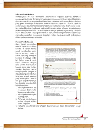 Informasi untuk Guru 
Pembelajaran ini akan membahas pelaksanaan kegiatan budidaya tanaman 
pangan yang dimulai dengan menyusun perencanaan, membuat jadwal kegiatan, 
dan mempraktikkan kegiatan budidaya. Perencanaan adalah serangkaian tahapan 
yang perlu dipersiapkan sebelum melakukan suatu kegiatan. Jadwal kegiatan 
adalah urutan pelaksanaan setiap tahapan dari waktu ke waktu dalam suatu kegia-tan. 
Jadwal kegiatan budidaya waktu pelaksanaan setiap tahapan sesuai dengan 
perkembangan tanaman. Jadwal kegiatan sangat penting agar setiap tahapan 
dapat dilaksanakan sesuai pertumbuhan dan perkembangan tanaman sehingga 
memudahkan dalam mengontrol kegiatan. Selain itu, juga melatih kedisiplinan 
dalam melakukan suatu kegiatan. 
Proses Pembelajaran 
Guru dapat menyajikan 
contoh kegiatan budidaya 
kedelai di lahan kering 
4. Faktor Penyebab Keberhasilan dan Kegagalan Berwirausaha 
Memulai sesuatu yang baru pasti tidak mudah. Oleh karena itu, seorang wira-usahawan 
untuk memberikan gam-baran 
harus berani mencoba dan mengambil risiko. Gagal dalam melaku-kan 
suatu hal adalah bagian dari proses untuk menuju kesuksesan. Kegagalan 
adalah kesuksesan yang tertunda. Jika kamu mencoba wirausaha dalam suatu 
bidang, lalu gagal, kamu tidak perlu berkecil hati dan putus asa, cobalah 
kembali! Tentu sebelum memulai berwirausaha, buatlah perhitungan dan 
perencanaan yang matang. 
Carilah dari berbagai sumber kisah-kisah para pengusaha yang sukses dalam 
menjalankan usahanya. Bacalah dengan saksama lalu ambil pelajaran dari kisah 
mereka dalam memulai wirausaha sehingga kamu dapat mengetahui kegagalan 
dan kesuksesan mereka. 
G. Membuat Budidaya Tanaman Pangan 
Sekarang kamu sudah memahami teknik budidaya tanaman pangan. Selanjut-nya 
kamu dapat mempraktikkan budidaya tanaman pangan. Lakukan mulai dari 
membuat perencanaan, menyiapkan sarana produksi, pengolahan lahan, pena-naman, 
pemeliharaan, panen dan pascapanen! Kerjakanlah secara berkelompok! 
Perencanaan 
1. Menentukan jenis tanaman yang dibudidayakan (sebagai contoh pilihlah 
tanaman kedelai yang ditanam di lahan kering! Kamu juga dapat memilih 
tanaman pangan lainnya.) 
2. Memilih varietas yang akan dibudidayakan sesuai dengan agroekosistem 
Prakarya dan Kewirausahaan 87 
kepada peserta 
didik tentang tahapan 
kegiatan budidaya kede-lai. 
Dalam praktik budi-daya 
tanaman pangan 
guru perlu menekankan 
kepada siswa agar melak-sanakan 
kegiatan sesuai 
dengan jadwal yang telah 
dibuat agar pertumbuhan 
tanaman sesuai dengan 
yang diharapkan. Setelah 
itu, guru dapat menanya-kan 
kepada peserta didik 
hal di bawah ini. 
1. Perlunya membuat pe-rencanaan 
dalam mela-kukan 
suatu kegiatan. 
2. Perlunya membuat jad-wal 
kegiatan. 
3. Perlunya penjadwalan 
setiap tahapan dalam 
suatu kegiatan. 
4. Hal yang akan terjadi jika tahapan dalam kegiatan tidak dilaksanakan sesuai 
jadwal. 
Prakarya dan Kewirausahaan 137 
setempat. 
3. Membuat jadwal kegiatan budidaya. 
4. Menyusun kebutuhan sarana dan alat. 
5. Menentukan tugas setiap anggota kelompok. 
Budidaya 
Tugas 6 
Individual 
1. Cobalah kamu berikan contoh-contoh sikap seorang wirausahawan yang 
sukses dalam menjalankan usahanya! 
2. Cari tokoh wirausawan lainnya di bidang budidaya tanaman pangan yang 
sukses! 
 
