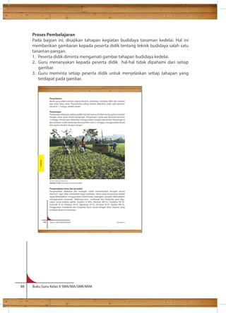 Proses Pembelajaran 
Pada bagian ini, disajikan tahapan kegiatan budidaya tanaman kedelai. Hal ini 
memberikan gambaran kepada peserta didik tentang teknik budidaya salah satu 
tanaman pangan. 
1. Peserta didik diminta mengamati gambar tahapan budidaya kedelai. 
2. Guru menanyakan kepada peserta didik hal-hal tidak dipahami dari setiap 
gambar. 
3. Guru meminta setiap peserta didik untuk menjelaskan setiap tahapan yang 
terdapat pada gambar. 
Penyulaman 
Benih yang tidak tumbuh segera disulam, sebaiknya memakai bibit dari varietas 
dan kelas yang sama. Penyulaman paling lambat dilakukan pada saat tanaman 
berumur 1 minggu setelah tanam. 
Penyiangan 
Penyiangan dilakukan paling sedikit dua kali karena di lahan kering gulma tumbuh 
dengan subur pada musim penghujan. Penyiangan I pada saat tanaman berumur 
2 minggu. Penyiangan dilakukan menggunakan cangkul atau kored. Penyiangan II 
jika tanaman sudah berbunga (kurang lebih umur 7 minggu), menggunakan kored 
atau gulma dicabut dengan tangan. 
Sumber: skbklaten.blogspot.com 
Gambar 3.28 Penyiangan Tanaman Kedelai 
Pengendalian hama dan penyakit 
Pengendalian dilakukan jika serangan sudah menimbulkan kerugian secara 
ekonomi agar tidak menambah biaya budidaya. Hama yang menyerang kedelai 
dapat dikendalikan menggunakan inseksitisida, sedangkan penyakit dikendalikan 
menggunakan fungisida. Beberapa jenis insektisida dan fungisida yang digu-nakan 
untuk kedelai adalah: Azodrin 15 WSC, Marshal 200 EC, Huslation 40 EC, 
Surecide 25 EC, Kharpos 50 EC, Agrothion 50 EC, Dursban 20 EC, Agrifos 400 SL. 
Penggunaan insektisida dan fungisida harus sesuai dengan dosis anjuran yang 
terdapat dalam kemasannya. 
140 Kelas X SMA/SMK/MA/MAK Semester 1 
Budidaya 
88 Buku Guru Kelas X SMA/MA/SMK/MAK 
 