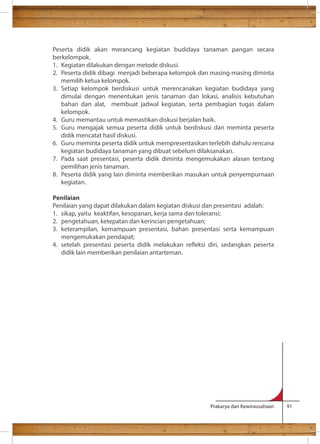 Peserta didik akan merancang kegiatan budidaya tanaman pangan secara 
berkelompok. 
1. Kegiatan dilakukan dengan metode diskusi. 
2. Peserta didik dibagi menjadi beberapa kelompok dan masing-masing diminta 
Prakarya dan Kewirausahaan 91 
memilih ketua kelompok. 
3. Setiap kelompok berdiskusi untuk merencanakan kegiatan budidaya yang 
dimulai dengan menentukan jenis tanaman dan lokasi, analisis kebutuhan 
bahan dan alat, membuat jadwal kegiatan, serta pembagian tugas dalam 
kelompok. 
4. Guru memantau untuk memastikan diskusi berjalan baik. 
5. Guru mengajak semua peserta didik untuk berdiskusi dan meminta peserta 
didik mencatat hasil diskusi. 
6. Guru meminta peserta didik untuk mempresentasikan terlebih dahulu rencana 
kegiatan budidaya tanaman yang dibuat sebelum dilaksanakan. 
7. Pada saat presentasi, peserta didik diminta mengemukakan alasan tentang 
pemilihan jenis tanaman. 
8. Peserta didik yang lain diminta memberikan masukan untuk penyempurnaan 
kegiatan. 
Penilaian 
Penilaian yang dapat dilakukan dalam kegiatan diskusi dan presentasi adalah: 
1. sikap, yaitu keaktifan, kesopanan, kerja sama dan toleransi; 
2. pengetahuan, ketepatan dan kerincian pengetahuan; 
3. keterampilan, kemampuan presentasi, bahan presentasi serta kemampuan 
mengemukakan pendapat; 
4. setelah presentasi peserta didik melakukan reeksi diri, sedangkan peserta 
didik lain memberikan penilaian antarteman. 
 