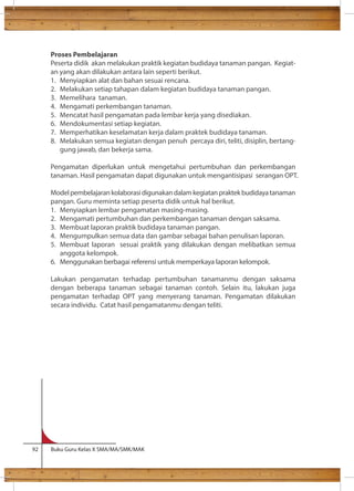 Proses Pembelajaran 
Peserta didik akan melakukan praktik kegiatan budidaya tanaman pangan. Kegiat-an 
yang akan dilakukan antara lain seperti berikut. 
1. Menyiapkan alat dan bahan sesuai rencana. 
2. Melakukan setiap tahapan dalam kegiatan budidaya tanaman pangan. 
3. Memelihara tanaman. 
4. Mengamati perkembangan tanaman. 
5. Mencatat hasil pengamatan pada lembar kerja yang disediakan. 
6. Mendokumentasi setiap kegiatan. 
7. Memperhatikan keselamatan kerja dalam praktek budidaya tanaman. 
8. Melakukan semua kegiatan dengan penuh percaya diri, teliti, disiplin, bertang-gung 
jawab, dan bekerja sama. 
Pengamatan diperlukan untuk mengetahui pertumbuhan dan perkembangan 
tanaman. Hasil pengamatan dapat digunakan untuk mengantisipasi serangan OPT. 
Model pembelajaran kolaborasi digunakan dalam kegiatan praktek budidaya tanaman 
pangan. Guru meminta setiap peserta didik untuk hal berikut. 
1. Menyiapkan lembar pengamatan masing-masing. 
2. Mengamati pertumbuhan dan perkembangan tanaman dengan saksama. 
3. Membuat laporan praktik budidaya tanaman pangan. 
4. Mengumpulkan semua data dan gambar sebagai bahan penulisan laporan. 
5. Membuat laporan sesuai praktik yang dilakukan dengan melibatkan semua 
anggota kelompok. 
6. Menggunakan berbagai referensi untuk memperkaya laporan kelompok. 
Lakukan pengamatan terhadap pertumbuhan tanamanmu dengan saksama 
dengan beberapa tanaman sebagai tanaman contoh. Selain itu, lakukan juga 
pengamatan terhadap OPT yang menyerang tanaman. Pengamatan dilakukan 
secara individu. Catat hasil pengamatanmu dengan teliti. 
92 Buku Guru Kelas X SMA/MA/SMK/MAK 
 