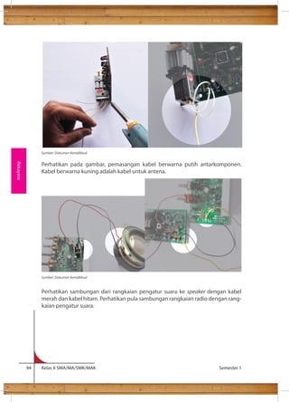 Sumber: Dokumen Kemdikbud 
Perhatikan pada gambar, pemasangan kabel berwarna putih antarkomponen. 
Kabel berwarna kuning adalah kabel untuk antena. 
Perhatikan sambungan dari rangkaian pengatur suara ke speaker dengan kabel 
merah dan kabel hitam. Perhatikan pula sambungan rangkaian radio dengan rang-kaian 
pengatur suara. 
94 Kelas X SMA/MA/SMK/MAK Semester 1 
Rekayasa 
Sumber: Dokumen Kemdikbud 
 