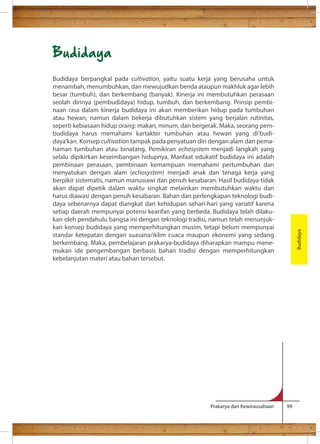 Prakarya dan Kewirausahaan 99 
Budidaya 
Budidaya berpangkal pada cultivation, yaitu suatu kerja yang berusaha untuk 
menambah, menumbuhkan, dan mewujudkan benda ataupun makhluk agar lebih 
besar (tumbuh), dan berkembang (banyak). Kinerja ini membutuhkan perasaan 
seolah dirinya (pembudidaya) hidup, tumbuh, dan berkembang. Prinsip pembi-naan 
rasa dalam kinerja budidaya ini akan memberikan hidup pada tumbuhan 
atau hewan, namun dalam bekerja dibutuhkan sistem yang berjalan rutinitas, 
seperti kebiasaan hidup orang: makan, minum, dan bergerak. Maka, seorang pem-budidaya 
harus memahami kartakter tumbuhan atau hewan yang di’budi-daya’kan. 
Konsep cultivation tampak pada penyatuan diri dengan alam dan pema-haman 
tumbuhan atau binatang. Pemikiran echosystem menjadi langkah yang 
selalu dipikirkan keseimbangan hidupnya. Manfaat edukatif budidaya ini adalah 
pembinaan perasaan, pembinaan kemampuan memahami pertumbuhan dan 
menyatukan dengan alam (echosystem) menjadi anak dan tenaga kerja yang 
berpikir sistematis, namun manusiawi dan penuh kesabaran. Hasil budidaya tidak 
akan dapat dipetik dalam waktu singkat melainkan membutuhkan waktu dan 
harus diawasi dengan penuh kesabaran. Bahan dan perlengkapan teknologi budi-daya 
sebenarnya dapat diangkat dari kehidupan sehari-hari yang variatif karena 
setiap daerah mempunyai potensi kearifan yang berbeda. Budidaya telah dilaku-kan 
oleh pendahulu bangsa ini dengan teknologi tradisi, namun telah menunjuk-kan 
konsep budidaya yang memperhitungkan musim, tetapi belum mempunyai 
standar ketepatan dengan suasana/iklim cuaca maupun ekonomi yang sedang 
berkembang. Maka, pembelajaran prakarya-budidaya diharapkan mampu mene-mukan 
ide pengembangan berbasis bahan tradisi dengan memperhitungkan 
kebelanjutan materi atau bahan tersebut. 
Budidaya 
 