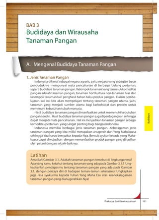 Prakarya dan Kewirausahaan 101 
BAB 3 
Budidaya dan Wirausaha 
Tanaman Pangan 
A. Mengenal Budidaya Tanaman Pangan 
1. Jenis Tanaman Pangan 
Indonesia dikenal sebagai negara agraris, yaitu negara yang sebagian besar 
penduduknya mempunyai mata pencaharian di berbagai bidang pertanian, 
seperti budidaya tanaman pangan. Kelompok tanaman yang termasuk komoditas 
pangan adalah tanaman pangan, tanaman hortikultura non-tanaman hias dan 
kelompok tanaman lain penghasil bahan baku produk pangan. Dalam pembe-lajaran 
kali ini. kita akan mempelajari tentang tanaman pangan utama, yaitu 
tanaman yang menjadi sumber utama bagi karbohidrat dan protein untuk 
memenuhi kebutuhan tubuh manusia. 
Hasil budidaya tanaman pangan dimanfaatkan untuk memenuhi kebutuhan 
pangan sendiri. Hasil budidaya tanaman pangan juga diperdagangkan sehingga 
dapat menjadi mata pencaharian. Hal ini menjadikan tanaman pangan sebagai 
komoditas pertanian yang sangat penting bagi bangsa Indonesia. 
Indonesia memiliki berbagai jenis tanaman pangan. Keberagaman jenis 
tanaman pangan yang kita miliki merupakan anugerah dari Yang Mahakuasa 
sehingga kita harus bersyukur kepada-Nya. Bentuk syukur kepada yang Maha-kuasa 
dapat diwujudkan dengan memanfaatkan produk pangan yang dihasilkan 
oleh petani dengan sebaik-baiknya. 
Budidaya 
Latihan 
Amatilah Gambar 3.1. Adakah tanaman pangan tersebut di lingkunganmu? 
Apa yang kamu ketahui tentang tanaman yang ada pada Gambar 3.1.? Ung-kapkanlah 
pendapatmu tentang tanaman pangan yang ada pada Gambar 
3.1. dengan percaya diri di hadapan teman-teman sekelasmu! Ungkapkan 
juga rasa syukurmu kepada Tuhan Yang Maha Esa atas keanekaragaman 
tanaman pangan yang dianugerahkan-Nya! 
 