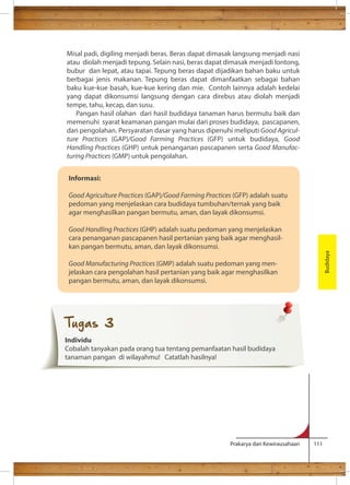 Misal padi, digiling menjadi beras. Beras dapat dimasak langsung menjadi nasi 
atau diolah menjadi tepung. Selain nasi, beras dapat dimasak menjadi lontong, 
bubur dan lepat, atau tapai. Tepung beras dapat dijadikan bahan baku untuk 
berbagai jenis makanan. Tepung beras dapat dimanfaatkan sebagai bahan 
baku kue-kue basah, kue-kue kering dan mie. Contoh lainnya adalah kedelai 
yang dapat dikonsumsi langsung dengan cara direbus atau diolah menjadi 
tempe, tahu, kecap, dan susu. 
Pangan hasil olahan dari hasil budidaya tanaman harus bermutu baik dan 
memenuhi syarat keamanan pangan mulai dari proses budidaya, pascapanen, 
dan pengolahan. Persyaratan dasar yang harus dipenuhi meliputi Good Agricul-ture 
Practices (GAP)/Good Farming Practices (GFP) untuk budidaya, Good 
Handling Practices (GHP) untuk penanganan pascapanen serta Good Manufac-turing 
Practices (GMP) untuk pengolahan. Budidaya 
Informasi: 
Good Agriculture Practices (GAP)/Good Farming Practices (GFP) adalah suatu 
pedoman yang menjelaskan cara budidaya tumbuhan/ternak yang baik 
agar menghasilkan pangan bermutu, aman, dan layak dikonsumsi. 
Good Handling Practices (GHP) adalah suatu pedoman yang menjelaskan 
cara penanganan pascapanen hasil pertanian yang baik agar menghasil-kan 
Prakarya dan Kewirausahaan 111 
pangan bermutu, aman, dan layak dikonsumsi. 
Good Manufacturing Practices (GMP) adalah suatu pedoman yang men-jelaskan 
cara pengolahan hasil pertanian yang baik agar menghasilkan 
pangan bermutu, aman, dan layak dikonsumsi. 
Tugas 3 
Individu 
Cobalah tanyakan pada orang tua tentang pemanfaatan hasil budidaya 
tanaman pangan di wilayahmu! Catatlah hasilnya! 
 