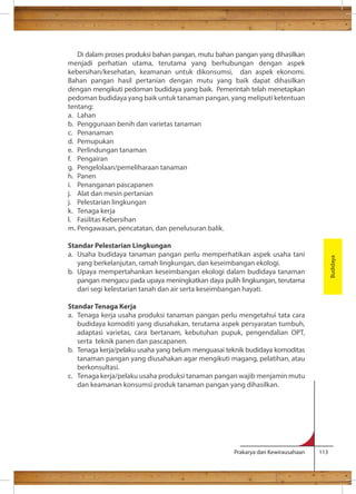 Di dalam proses produksi bahan pangan, mutu bahan pangan yang dihasilkan 
menjadi perhatian utama, terutama yang berhubungan dengan aspek 
kebersihan/kesehatan, keamanan untuk dikonsumsi, dan aspek ekonomi. 
Bahan pangan hasil pertanian dengan mutu yang baik dapat dihasilkan 
dengan mengikuti pedoman budidaya yang baik. Pemerintah telah menetapkan 
pedoman budidaya yang baik untuk tanaman pangan, yang meliputi ketentuan 
tentang: 
a. Lahan 
b. Penggunaan benih dan varietas tanaman 
c. Penanaman 
d. Pemupukan 
e. Perlindungan tanaman 
f. Pengairan 
g. Pengelolaan/pemeliharaan tanaman 
h. Panen 
i. Penanganan pascapanen 
j. Alat dan mesin pertanian 
j. Pelestarian lingkungan 
k. Tenaga kerja 
l. Fasilitas Kebersihan 
m. Pengawasan, pencatatan, dan penelusuran balik. 
Standar Pelestarian Lingkungan 
a. Usaha budidaya tanaman pangan perlu memperhatikan aspek usaha tani 
yang berkelanjutan, ramah lingkungan, dan keseimbangan ekologi. 
b. Upaya mempertahankan keseimbangan ekologi dalam budidaya tanaman 
pangan mengacu pada upaya meningkatkan daya pulih lingkungan, terutama 
dari segi kelestarian tanah dan air serta keseimbangan hayati. 
Standar Tenaga Kerja 
a. Tenaga kerja usaha produksi tanaman pangan perlu mengetahui tata cara 
budidaya komoditi yang diusahakan, terutama aspek persyaratan tumbuh, 
adaptasi varietas, cara bertanam, kebutuhan pupuk, pengendalian OPT, 
serta teknik panen dan pascapanen. 
b. Tenaga kerja/pelaku usaha yang belum menguasai teknik budidaya komoditas 
tanaman pangan yang diusahakan agar mengikuti magang, pelatihan, atau 
berkonsultasi. 
c. Tenaga kerja/pelaku usaha produksi tanaman pangan wajib menjamin mutu 
dan keamanan konsumsi produk tanaman pangan yang dihasilkan. 
Prakarya dan Kewirausahaan 113 
Budidaya 
 