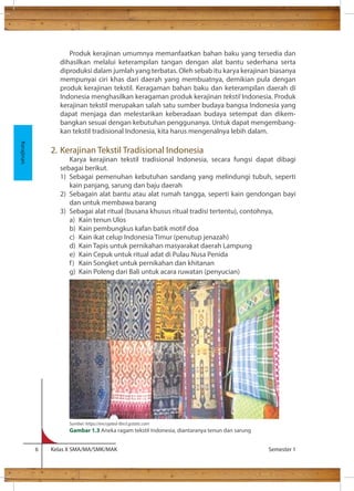 Produk kerajinan umumnya memanfaatkan bahan baku yang tersedia dan 
dihasilkan melalui keterampilan tangan dengan alat bantu sederhana serta 
diproduksi dalam jumlah yang terbatas. Oleh sebab itu karya kerajinan biasanya 
mempunyai ciri khas dari daerah yang membuatnya, demikian pula dengan 
produk kerajinan tekstil. Keragaman bahan baku dan keterampilan daerah di 
Indonesia menghasilkan keragaman produk kerajinan tekstil Indonesia. Produk 
kerajinan tekstil merupakan salah satu sumber budaya bangsa Indonesia yang 
dapat menjaga dan melestarikan keberadaan budaya setempat dan dikem-bangkan 
sesuai dengan kebutuhan penggunanya. Untuk dapat mengembang-kan 
tekstil tradisional Indonesia, kita harus mengenalnya lebih dalam. 
2. Kerajinan Tekstil Tradisional Indonesia 
Karya kerajinan tekstil tradisional Indonesia, secara fungsi dapat dibagi 
sebagai berikut. 
1) Sebagai pemenuhan kebutuhan sandang yang melindungi tubuh, seperti 
kain panjang, sarung dan baju daerah 
2) Sebagain alat bantu atau alat rumah tangga, seperti kain gendongan bayi 
dan untuk membawa barang 
3) Sebagai alat ritual (busana khusus ritual tradisi tertentu), contohnya, 
a) Kain tenun Ulos 
b) Kain pembungkus kafan batik motif doa 
c) Kain ikat celup Indonesia Timur (penutup jenazah) 
d) Kain Tapis untuk pernikahan masyarakat daerah Lampung 
e) Kain Cepuk untuk ritual adat di Pulau Nusa Penida 
f ) Kain Songket untuk pernikahan dan khitanan 
g) Kain Poleng dari Bali untuk acara ruwatan (penyucian) 
6 Kelas X SMA/MA/SMK/MAK Semester 1 
Kerajinan 
Sumber: https://encrypted-tbn3.gstatic.com 
Gambar 1.3 Aneka ragam tekstil Indonesia, diantaranya tenun dan sarung 
 