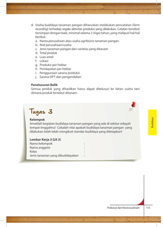 d. Usaha budidaya tanaman pangan diharuskan melakukan pencatatan (farm 
recording) terhadap segala aktivitas produksi yang dilakukan. Catatan tersebut 
tersimpan dengan baik, minimal selama 3 (tiga) tahun, yang meliputi hal-hal 
berikut. 
a. Nama perusahaan atau usaha agribisnis tanaman pangan. 
b. Alat perusahaan/usaha 
c. Jenis tanaman pangan dan varietas yang ditanam 
d. Total produk 
e. Luas areal 
f. Lokasi 
g. Produksi per hektar 
h. Pendapatan per hektar 
i. Penggunaan sarana produksi 
j. Sarana OPT dan pengendalian 
Penelusuran Balik 
Semua produk yang dihasilkan harus dapat ditelusuri ke lahan usaha tani 
dimana produk tersebut ditanam. 
Prakarya dan Kewirausahaan 115 
Budidaya 
Tugas 3 
Kelompok 
Amatilah kegiatan budidaya tanaman pangan yang ada di sekitar wilayah 
tempat tinggalmu! Cobalah nilai apakah budidaya tanaman pangan yang 
dilakukan telah telah mengikuti standar budidaya yang ditetapkan! 
Lembar Kerja 3 (LK 3) 
Nama kelompok : 
Nama anggota : 
Kelas : 
Jenis tanaman yang dibudidayakan : 
 