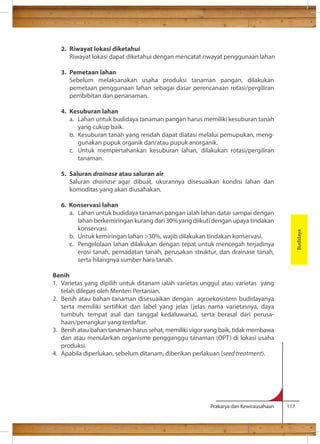 Prakarya dan Kewirausahaan 117 
2. Riwayat lokasi diketahui 
Riwayat lokasi dapat diketahui dengan mencatat riwayat penggunaan lahan 
3. Pemetaan lahan 
Sebelum melaksanakan usaha produksi tanaman pangan, dilakukan 
pemetaan penggunaan lahan sebagai dasar perencanaan rotasi/pergiliran 
pembibitan dan penanaman. 
4. Kesuburan lahan 
a. Lahan untuk budidaya tanaman pangan harus memiliki kesuburan tanah 
yang cukup baik. 
b. Kesuburan tanah yang rendah dapat diatasi melalui pemupukan, meng-gunakan 
pupuk organik dan/atau pupuk anorganik. 
c. Untuk mempertahankan kesuburan lahan, dilakukan rotasi/pergiliran 
tanaman. 
5. Saluran drainase atau saluran air 
Saluran drainase agar dibuat, ukurannya disesuaikan kondisi lahan dan 
komoditas yang akan diusahakan. 
6. Konservasi lahan 
a. Lahan untuk budidaya tanaman pangan ialah lahan datar sampai dengan 
lahan berkemiringan kurang dari 30% yang diikuti dengan upaya tindakan 
konservasi. 
b. Untuk kemiringan lahan 30%, wajib dilakukan tindakan konservasi. 
c. Pengelolaan lahan dilakukan dengan tepat untuk mencegah terjadinya 
erosi tanah, pemadatan tanah, perusakan struktur, dan drainase tanah, 
serta hilangnya sumber hara tanah. 
Benih 
1. Varietas yang dipilih untuk ditanam ialah varietas unggul atau varietas yang 
telah dilepas oleh Menteri Pertanian. 
2. Benih atau bahan tanaman disesuaikan dengan agroekosistem budidayanya 
serta memiliki sertikat dan label yang jelas (jelas nama varietasnya, daya 
tumbuh, tempat asal dan tanggal kedaluwarsa), serta berasal dari perusa-haan/ 
penangkar yang terdaftar. 
3. Benih atau bahan tanaman harus sehat, memiliki vigor yang baik, tidak membawa 
dan atau menularkan organisme pengganggu tanaman (OPT) di lokasi usaha 
produksi. 
4. Apabila diperlukan, sebelum ditanam, diberikan perlakuan (seed treatment). 
Budidaya 
 