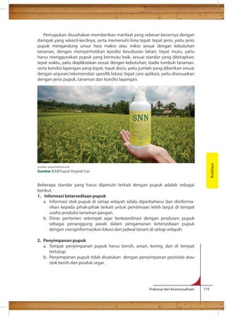 Pemupukan diusahakan memberikan manfaat yang sebesar-besarnya dengan 
dampak yang sekecil-kecilnya, serta memenuhi lima tepat: tepat jenis, yaitu jenis 
pupuk mengandung unsur hara makro atau mikro sesuai dengan kebutuhan 
tanaman, dengan memperhatikan kondisi kesuburan lahan; tepat mutu, yaitu 
harus menggunakan pupuk yang bermutu baik, sesuai standar yang ditetapkan; 
tepat waktu, yaitu diaplikasikan sesuai dengan kebutuhan, stadia tumbuh tanaman, 
serta kondisi lapangan yang tepat; tepat dosis, yaitu jumlah yang diberikan sesuai 
dengan anjuran/rekomendasi spesik lokasi; tepat cara aplikasi, yaitu disesuaikan 
dengan jenis pupuk, tanaman dan kondisi lapangan. 
Beberapa standar yang harus dipenuhi terkait dengan pupuk adalah sebagai 
berikut. 
1. Informasi ketersediaan pupuk 
a. Informasi stok pupuk di setiap wilayah selalu diperbaharui dan diinforma-sikan 
kepada pihak-pihak terkait untuk pembinaan lebih lanjut di tempat 
Prakarya dan Kewirausahaan 119 
usaha produksi tanaman pangan. 
b. Dinas pertanian setempat agar berkoordinasi dengan produsen pupuk 
sebagai penanggung jawab dalam pengamanan ketersediaan pupuk 
dengan menginformasikan lokasi dan jadwal tanam di setiap wilayah. 
2. Penyimpanan pupuk 
a. Tempat penyimpanan pupuk harus bersih, aman, kering, dan di tempat 
tertutup. 
b. Penyimpanan pupuk tidak disatukan dengan penyimpanan pestisida atau 
stok benih dan produk segar. 
Budidaya 
Sumber: www.indmira.com 
Gambar 3.12 Pupuk Organik Cair 
 