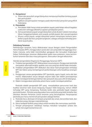 3. Kompetensi 
a. Petani dan penyuluh sangat dianjurkan mempunyai keahlian tentang pupuk 
dan pemupukan. 
b. Aplikasi cara pemupukan mengacu pada rekomendasi penyuluh yang ahli di 
bidangnya. 
4. Pencatatan 
a. Pencatatan tidak hanya untuk pemakaian pupuk, pada tetapi seluruh kegiatan 
usaha tani sehingga diketahui capaian pendapatan petani. 
b. Semua pemakaian pupuk sangat dianjurkan untuk dicatat. Catatan mencakup 
lokasi, tanggal pemakaian, jenis pupuk, jumlah pupuk, dan cara pemupukan. 
c. Khusus untuk pupuk, sangat dianjurkan petani menyimpan kwitansi pem-belian 
pupuk dari kios yang bersangkutan, sebagai antisipasi terhadap pere-daran 
pupuk palsu. 
Pelindung Tanaman 
Perlindungan tanaman, harus dilaksanakan sesuai dengan sistem Pengendalian 
Hama Terpadu (PHT), menggunakan sarana dan cara yang tidak mengganggu kese-hatan 
manusia, serta tidak menimbulkan gangguan dan kerusakan lingkungan 
hidup. Perlindungan tanaman dilaksanakan pada masa pratanam, masa pertum-buhan 
tanaman dan/atau masa pascapanen, disesuaikan dengan kebutuhan. 
Standar pengendalian Organisme Pengganggu Tanaman (OPT) 
a. Tindakan pengendalian OPT dilaksanakan sesuai anjuran. Penggunaan pestisida 
merupakan alternatif terakhir apabila cara-cara yang lain dinilai tidak memadai. 
b. Tindakan pengendalian OPT dilakukan atas dasar hasil pengamatan terhadap 
OPT dan faktor yang mempengaruhi perkembangan serta terjadinya serangan 
OPT. 
c. Penggunaan sarana pengendalian OPT (pestisida, agens hayati, serta alat dan 
mesin), dilaksanakan sesuai dengan anjuran baku dan dalam penerapannya 
telah mendapat bimbingan/latihan dari penyuluh atau para ahli di bidangnya. 
d. Dalam menggunakan pestisida, petani harus sudah mendapat pelatihan. 
Pestisida adalah pengendali OPT yang menyebabkan penurunan hasil dan 
kualitas tanaman baik secara langsung maupun tidak langsung, namun efektif 
terhadap OPT yang menyerang. Pestisida terdiri atas pestisida hayati maupun 
pestisida buatan. Petisida yang digunakan harus pestisida yang telah terdaftar dan 
diizinkan Menteri Pertanian untuk tanaman yang bersangkutan. Penyimpanan 
pestisida pun harus memenuhi persyaratan sebagai berikut. 
a. Pestisida harus disimpan di tempat yang baik dan aman, berventilasi baik, dan 
tidak bercampur dengan material lainnya. 
b. Harus terdapat fasilitas yang cukup untuk menakar dan mencampur pestisida 
c. Tempat penyimpanan sebaiknya mampu menahan tumpahan (antara lain 
untuk mencegah kontaminasi air). 
120 Kelas X SMA/MA/SMK/MAK Semester 1 
Budidaya 
 