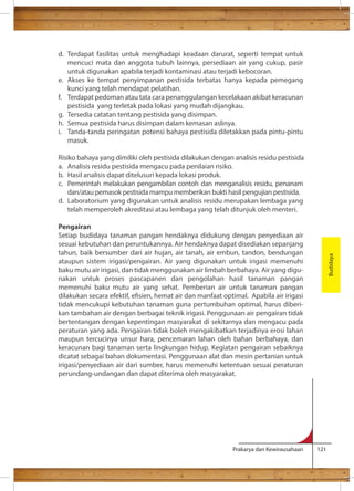d. Terdapat fasilitas untuk menghadapi keadaan darurat, seperti tempat untuk 
mencuci mata dan anggota tubuh lainnya, persediaan air yang cukup, pasir 
untuk digunakan apabila terjadi kontaminasi atau terjadi kebocoran. 
e. Akses ke tempat penyimpanan pestisida terbatas hanya kepada pemegang 
Prakarya dan Kewirausahaan 121 
kunci yang telah mendapat pelatihan. 
f. Terdapat pedoman atau tata cara penanggulangan kecelakaan akibat keracunan 
pestisida yang terletak pada lokasi yang mudah dijangkau. 
g. Tersedia catatan tentang pestisida yang disimpan. 
h. Semua pestisida harus disimpan dalam kemasan aslinya. 
i. Tanda-tanda peringatan potensi bahaya pestisida diletakkan pada pintu-pintu 
masuk. 
Risiko bahaya yang dimiliki oleh pestisida dilakukan dengan analisis residu pestisida 
a. Analisis residu pestisida mengacu pada penilaian risiko. 
b. Hasil analisis dapat ditelusuri kepada lokasi produk. 
c. Pemerintah melakukan pengambilan contoh dan menganalisis residu, penanam 
dan/atau pemasok pestisida mampu memberikan bukti hasil pengujian pestisida. 
d. Laboratorium yang digunakan untuk analisis residu merupakan lembaga yang 
telah memperoleh akreditasi atau lembaga yang telah ditunjuk oleh menteri. 
Pengairan 
Setiap budidaya tanaman pangan hendaknya didukung dengan penyediaan air 
sesuai kebutuhan dan peruntukannya. Air hendaknya dapat disediakan sepanjang 
tahun, baik bersumber dari air hujan, air tanah, air embun, tandon, bendungan 
ataupun sistem irigasi/pengairan. Air yang digunakan untuk irigasi memenuhi 
baku mutu air irigasi, dan tidak menggunakan air limbah berbahaya. Air yang digu-nakan 
untuk proses pascapanen dan pengolahan hasil tanaman pangan 
memenuhi baku mutu air yang sehat. Pemberian air untuk tanaman pangan 
dilakukan secara efektif, esien, hemat air dan manfaat optimal. Apabila air irigasi 
tidak mencukupi kebutuhan tanaman guna pertumbuhan optimal, harus diberi-kan 
tambahan air dengan berbagai teknik irigasi. Penggunaan air pengairan tidak 
bertentangan dengan kepentingan masyarakat di sekitarnya dan mengacu pada 
peraturan yang ada. Pengairan tidak boleh mengakibatkan terjadinya erosi lahan 
maupun tercucinya unsur hara, pencemaran lahan oleh bahan berbahaya, dan 
keracunan bagi tanaman serta lingkungan hidup. Kegiatan pengairan sebaiknya 
dicatat sebagai bahan dokumentasi. Penggunaan alat dan mesin pertanian untuk 
irigasi/penyediaan air dari sumber, harus memenuhi ketentuan sesuai peraturan 
perundang-undangan dan dapat diterima oleh masyarakat. 
Budidaya 
 