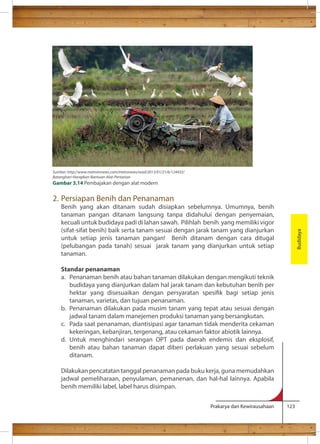 Prakarya dan Kewirausahaan 123 
2. Persiapan Benih dan Penanaman 
Benih yang akan ditanam sudah disiapkan sebelumnya. Umumnya, benih 
tanaman pangan ditanam langsung tanpa didahului dengan penyemaian, 
kecuali untuk budidaya padi di lahan sawah. Pilihlah benih yang memiliki vigor 
(sifat-sifat benih) baik serta tanam sesuai dengan jarak tanam yang dianjurkan 
untuk setiap jenis tanaman pangan! Benih ditanam dengan cara ditugal 
(pelubangan pada tanah) sesuai jarak tanam yang dianjurkan untuk setiap 
tanaman. 
Standar penanaman 
a. Penanaman benih atau bahan tanaman dilakukan dengan mengikuti teknik 
budidaya yang dianjurkan dalam hal jarak tanam dan kebutuhan benih per 
hektar yang disesuaikan dengan persyaratan spesik bagi setiap jenis 
tanaman, varietas, dan tujuan penanaman. 
b. Penanaman dilakukan pada musim tanam yang tepat atau sesuai dengan 
jadwal tanam dalam manejemen produksi tanaman yang bersangkutan. 
c. Pada saat penanaman, diantisipasi agar tanaman tidak menderita cekaman 
kekeringan, kebanjiran, tergenang, atau cekaman faktor abiotik lainnya. 
d. Untuk menghindari serangan OPT pada daerah endemis dan eksplosif, 
benih atau bahan tanaman dapat diberi perlakuan yang sesuai sebelum 
ditanam. 
Dilakukan pencatatan tanggal penanaman pada buku kerja, guna memudahkan 
jadwal pemeliharaan, penyulaman, pemanenan, dan hal-hal lainnya. Apabila 
benih memiliki label, label harus disimpan. 
Budidaya 
Sumber: http://www.metrotvnews.com/metronews/read/2013/01/21/6/124432/ 
Batanghari-Harapkan-Bantuan-Alat-Pertanian 
Gambar 3.14 Pembajakan dengan alat modern 
 