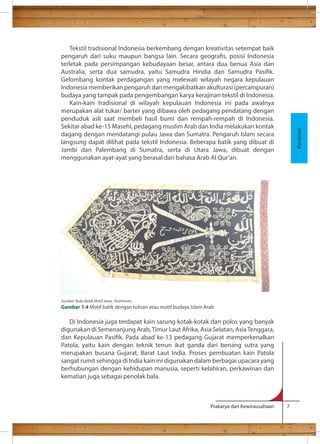 Tekstil tradisional Indonesia berkembang dengan kreativitas setempat baik 
pengaruh dari suku maupun bangsa lain. Secara geogras, posisi Indonesia 
terletak pada persimpangan kebudayaan besar, antara dua benua Asia dan 
Australia, serta dua samudra, yaitu Samudra Hindia dan Samudra Pasik. 
Gelombang kontak perdagangan yang melewati wilayah negara kepulauan 
Indonesia memberikan pengaruh dan mengakibatkan akulturasi (percampuran) 
budaya yang tampak pada pengembangan karya kerajinan tekstil di Indonesia. 
Kain-kain tradisional di wilayah kepulauan Indonesia ini pada awalnya 
merupakan alat tukar/ barter yang dibawa oleh pedagang pendatang dengan 
penduduk asli saat membeli hasil bumi dan rempah-rempah di Indonesia. 
Sekitar abad ke-15 Masehi, pedagang muslim Arab dan India melakukan kontak 
dagang dengan mendatangi pulau Jawa dan Sumatra. Pengaruh Islam secara 
langsung dapat dilihat pada tekstil Indonesia. Beberapa batik yang dibuat di 
Jambi dan Palembang di Sumatra, serta di Utara Jawa, dibuat dengan 
menggunakan ayat-ayat yang berasal dari bahasa Arab Al Qur’an. 
Di Indonesia juga terdapat kain sarung kotak-kotak dan polos yang banyak 
digunakan di Semenanjung Arab, Timur Laut Afrika, Asia Selatan, Asia Tenggara, 
dan Kepulauan Pasik. Pada abad ke-13 pedagang Gujarat memperkenalkan 
Patola, yaitu kain dengan teknik tenun ikat ganda dari benang sutra yang 
merupakan busana Gujarat, Barat Laut India. Proses pembuatan kain Patola 
sangat rumit sehingga di India kain ini digunakan dalam berbagai upacara yang 
berhubungan dengan kehidupan manusia, seperti kelahiran, perkawinan dan 
kematian juga sebagai penolak bala. 
Prakarya dan Kewirausahaan 7 
Kerajinan 
Sumber: Buku Batik Motif Jawa, Yoshimoto 
Gambar 1.4 Motif batik dengan tulisan atau motif budaya Islam Arab 
 