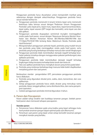 Penggunaan pestisida harus diusahakan untuk memperoleh manfaat yang 
sebesarnya dengan dampak sekecil-kecilnya. Penggunaan pestisida harus 
sesuai standar berikut ini. 
a. Penggunaan pestisida memenuhi 6 (enam) kriteria tepat serta memenuhi 
ketentuan baku lainnya sesuai dengan “Pedoman Umum Penggunaan 
Pestisida”, yaitu tepat jenis, tepat mutu, tepat dosis, tepat konsentrasi/dosis, 
tepat waktu, tepat sasaran (OPT target dan komoditi), serta tepat cara dan 
alat aplikasi. 
b. Penggunaan pestisida diupayakan seminimal mungkin meninggalkan 
residu pada hasil panen, sesuai dengan “Keputusan Bersama Menteri Kese-hatan 
dan Menteri Pertanian Nomor 881/Menkes/SKB/VIII/1996 dan 
771/Kpts/TP.270/8/1996 tentang Batas Maksimum Residu Pestisida pada 
Hasil Pertanian”. 
c. Mengutamakan penggunaan petisida hayati, pestisida yang mudah terurai 
dan pestisida yang tidak meninggalkan residu pada hasil panen, serta 
pestisida yang kurang berbahaya terhadap manusia dan ramah lilngkungan. 
d. Penggunaan pestisida tidak menimbulkan dampak negatif terhadap kese-hatan 
pekerja (misalnya dengan menggunakan pakaian perlindungan) atau 
aplikator pestisida. 
e. Penggunaan pestisida tidak menimbulkan dampak negatif terhadap 
lingkungan hidup terutama terhadap biota tanah dan biota air. 
f. Tata cara aplikasi pestisida harus mengikuti aturan yang tertera pada label. 
g. Pestisida yang residunya berbahaya bagi manusia tidak boleh diaplikasikan 
menjelang panen dan saat panen. 
Berdasarkan standar pengendalian OPT, pencatatan penggunaan pestisida 
harus dilakukan. 
a. Pestisida yang digunakan dicatat jenis, waktu, dosis, konsentrasi, dan cara 
aplikasinya. 
b. Setiap penggunaan pestisida harus selalu dicatat yang mencakup nama 
pestisida, lokasi, tanggal aplikasi, nama distributor/kios, dan nama penyem-prot 
(operator). 
c. Catatan penggunaan pestisida minimal digunakan 3 tahun. 
6. Panen dan Pascapanen 
Panen adalah tahap terakhir dari budidaya tanaman pangan. Setelah panen 
hasil panen akan memasuki tahapan pascapanen. 
Standar panen 
a. Pemanenan harus dilakukan pada umur/waktu yang tepat sehingga mutu 
hasil produk tanaman pangan dapat optimal pada saat dikonsumsi. 
b. Penentuan saat panen yang tepat untuk setiap komoditi tanaman pangan 
mengikuti standar yang berlaku. 
126 Kelas X SMA/MA/SMK/MAK Semester 1 
Budidaya 
 