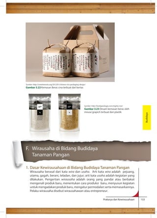Prakarya dan Kewirausahaan 133 
F. Wirausaha di Bidang Budidaya 
Tanaman Pangan 
1. Dasar Kewirausahaan di Bidang Budidaya Tanaman Pangan 
Wirausaha berasal dari kata wira dan usaha. Arti kata wira adalah pejuang, 
utama, gagah, berani, teladan, dan jujur; arti kata usaha adalah kegiatan yang 
dilakukan. Pengertian wirausaha adalah orang yang pandai atau berbakat 
mengenali produk baru, menentukan cara produksi baru, menyusun kegiatan 
untuk mengadakan produk baru, mengatur permodalan serta memasarkannya. 
Pelaku wirausaha disebut wirausahawan atau entrepreneur. 
Budidaya 
Sumber: http://creativeroots.org/2012/01/chinese-rice-packaging-design/ 
Gambar 3.22 Kemasan Beras cina terbuat dari kertas 
Sumber: http://lovelypackage.com/mighty-rice/ 
Gambar 3.23 Desain kemasan beras oleh 
mouse grapich terbuat dari plastik 
 