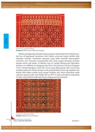 Melalui perdagangan dengan bangsa Gujarat, keberadaan kain Patola terse-bar 
luas di kepulauan Nusantara. Kain Patola umumnya hanya dimiliki oleh 
kalangan terbatas. Penduduk setempat yang telah memiliki keterampilan 
menenun pun mencoba mereproduksi kain yang sangat berharga tersebut 
dengan tenun ikat pakan. Di Maluku, kain ini sangat dihargai dan dikenakan 
dengan cara dililitkan di pinggang atau leher. Para penenun di Nusa Tenggara 
Timur mengembangkan corak kain tenun yang dipengaruhi oleh corak yang 
terdapat pada kain Patola, dengan corak yang berbeda untuk raja, pejabat, dan 
kepala adat dalam jumlah yang sangat terbatas dan hanya dikenakan pada 
upacara–upacara adat. Kain Patola dari Lio NTT ini ada yang dibuat sepanjang 
4 meter yang disebut katipa berfungsi sebagai penutup jenazah. 
8 Kelas X SMA/MA/SMK/MAK Semester 1 
Kerajinan 
Sumber: ‘Kain ‘ penerbit Dian Rakyat 
Gambar 1.5 Kain Tenun Patola dari Gujarat 
Sumber: ‘Kain ‘ penerbit Dian Rakyat 
Gambar 1.6 Kain Tenun Sinde Lio 
 