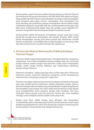 Kewirausahaan, seperti tercantum dalam lampiran Keputusan Menteri Koperasi 
dan Pembinaan Pengusahan Kecil Nomor 961/KEP/M/XI/1995 adalah semangat, 
sikap, perilaku dan kemampuan seseorang dalam menangani usaha atau kegiatan 
yang mengarah pada upaya mencari, menciptakan serta menerapkan cara 
kerja, teknologi, dan produk baru dengan meningkatkan esiensi dalam rangka 
memberikan pelayanan yang lebih baik dan atamemperoleh keuntungan yang 
lebih besar. Entrepreneurship adalah sikap dan perilaku yang melibatkan ke-beranian 
mengambil risiko, kemampuan berpikir kreatif dan inovatif. 
Kewirausahaan adalah kemampuan menciptakan sesuatu yang baru secara 
kreatif dan inovatif untuk mewujudkan nilai tambah (Overton, 2002). Kreatif 
berarti menghasilkan sesuatu yang belum pernah ada sebelumnya. Inovatif 
berarti memperbaiki, memodikasi, dan mengembangkan sesuatu yang sudah 
ada. Nilai tambah berarti memiliki nilai lebih dari sebelumnya. 
2. Stimulus dan Motivasi Berwirausaha di Bidang Budidaya 
Tanaman Pangan 
Indonesia adalah negara berpenduduk besar sehingga kebutuhan pangannya 
sangat besar. Hal ini telah menjadikan Indonesia sebagai salah satu konsumen 
pangan terbesar produk pangan hasil pertanian. Usaha untuk memproduksi 
pangan sendiri sangat penting dilakukan agar terpenuhinya kebutuhan 
pangan bangsa Indonesia. 
Indonesia merupakan negara yang kaya akan sumber daya alam. Seharusnya 
Indonesia mampu memenuhi kebutuhan pangannya sendiri. Kenyataannya 
Indonesia harus mengimpor pangan dari negara lain. 
Pertanian merupakan salah satu basis ekonomi kerakyatan di Indonesia. Pertanian 
pula yang menjadi penentu ketahanan, bahkan kedaulatan pangan. Namun, 
pertanian sebagai salah satu faktor yang mengindikasikan tingkat kesejahteraan 
dan peradaban suatu bangsa, kini makin tidak diminati generasi muda. Banyak 
yang mengidentikkan dunia pertanian dengan kelas rendahan. Kita harus 
menyadari bahwa pangan yang kita konsumsi berasal dari usaha budidaya 
sehingga usaha budidaya tanaman adalah usaha yang mulia. 
Bangsa yang besar adalah bangsa yang dibangun dari kemandirian 
masyarakatnya, yaitu masyarakat yang mampu menopang dirinya sendiri tanpa 
bergantung pada pihak luar. Hal ini bisa dicapai jika warganya mempunyai jiwa 
kewirausahaaan. Punya karakter kuat sebagai enterpreneur. 
134 Kelas X SMA/MA/SMK/MAK Semester 1 
Budidaya 
 