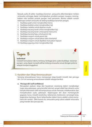 Banyak usaha di sektor budidaya tanaman yang perlu dikembangkan melalui 
wirausaha sehingga dapat meningkatkan produksi pangan maupun mening-katkan 
nilai tambah produk pangan hasil pertanian. Berikut adalah contoh 
beberapa contoh wirausaha di bidang budidaya tanaman pangan. 
1. Budidaya padi untuk menghasilkan beras 
2. Budidaya kedelai untuk menghasilkan biji 
3. Budidaya kedelai untuk dipanen muda 
4. Budidaya kacang tanah untuk menghasilkan biji 
5. Budidaya kacang tanah untuk panen konsumsi 
6. Budidaya kacang hijau untuk panen biji 
7. Budidaya sorgum untuk panen biji 
8. Budidaya sorgum untuk bahan baku bioetanol 
9. Budidaya sorgum untuk dijadikan ikut pakan hijauan 
10. Budidaya jagung untuk menghasilkan biji 
Prakarya dan Kewirausahaan 135 
3. Karakter dan Sikap Kewirausahaan 
Seorang wirausahawan harus mempunyai sikap kreatif, inisiatif, dan percaya 
diri. Ciri-ciri seorang wirausahawan adalah sebagai berikut. 
a. Percaya diri (self condence) 
Merupakan paduan sikap dan keyakinan seseorang dalam menghadapi 
tugas atau pekerjaan, yang bersifat internal, sangat relatif dan dinamis serta 
banyak ditentukan oleh kemampuannya untuk memulai, melaksanakan dan 
menyelesaikan suatu pekerjaan. Kepercayaan diri akan memengaruhi 
gagasan, karsa, inisiatif, kreativitas, keberanian, ketekunan, semangat kerja, 
kegairahan berkarya. Kunci keberhasilan dalam bisnis adalah untuk mema-hami 
diri sendiri. Oleh karena itu, wirausaha yang sukses adalah wirausaha 
yang mandiri dan percaya diri. 
Budidaya 
Tugas 5 
Individual 
Cobalah kemukakan idemu tentang berbagai jenis usaha budidaya tanaman 
pangan yang dapat menjadi pilihan bidang wirausaha sesuai dengan potensi 
wilayah tempat tinggalmu! 
 